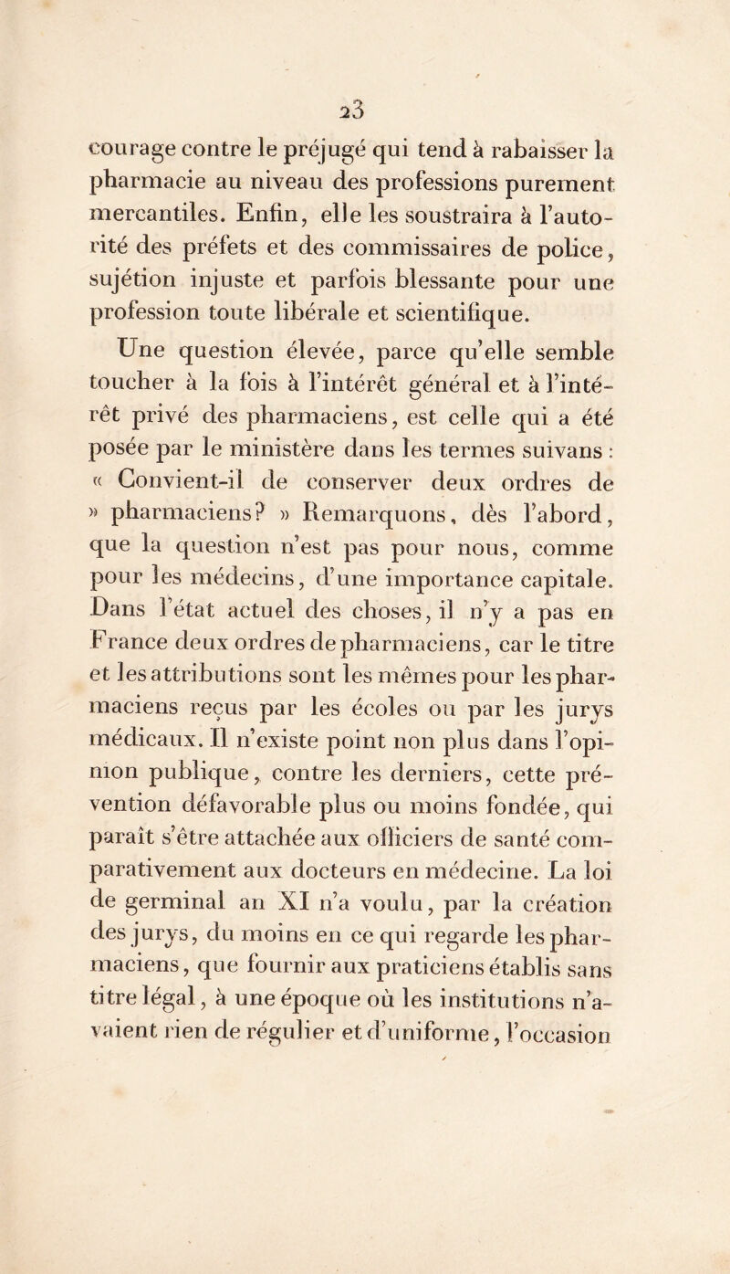 :23 courage contre le préjugé qui tend à rabaisser la pharmacie au niveau des professions purement mercantiles. Enfin, elle les soustraira à l’auto- rité des préfets et des commissaires de police, sujétion injuste et parfois blessante pour une profession toute libérale et scientifique. Une question élevée, parce qu’elle semble toucher à la fois à l’intérêt général et à l’inté- rêt privé des pharmaciens, est celle qui a été posée par le ministère dans les termes suivans : (( Gonvient-il de conserver deux ordres de w pharmaciens? » Remarquons, dès l’abord, que la question n’est pas pour nous, comme pour les médecins, d’une importance capitale. Dans r état actuel des choses, il n’y a pas en France deux ordres de pharmaciens, car le titre et les attributions sont les mêmes pour les phar- maciens reçus par les écoles ou par les jurys médicaux. Il n’existe point non plus dans l’opi- nion publique contre les derniers, cette pré- vention défavorable plus ou moins fondée, qui paraît s’être attachée aux officiers de santé com- parativement aux docteurs en médecine. La loi de germinal an XI n’a voulu, par la création des jurys, du moins en ce qui regarde les phar- maciens, que fournir aux praticiens établis sans titre légal, à une époque où les institutions n’a- vaient rien de régulier et d’uniforme, l’occasion