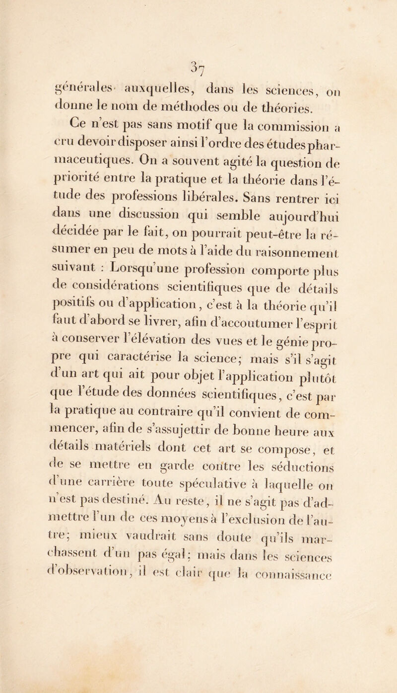 générales auxquelles, dans les sciences, on donne le nom de méthodes ou de théories. Ce n est pas sans motif que la commission a cru devoir disposer ainsi l’ordre des études phar- maceutiques. On a souvent agité la question de priorité entre la pratique et la théorie dans l’é- tude des professions libérales. Sans rentrer ici dans une discussion qui semble aujourd’hui décidée par le fait, on pourrait peut-être la ré- sumer en peu de mots a 1 aide du raisonnement suivant : Lorsqu’une profession comporte plus de considérations scientifiques que de détails positifs ou d’application, c’est à la théorie qu’il faut d abord se livrer, afin d’accoutumer l’esprit cl conserver 1 élévation des vues et le génie pro- pre qui caractérise la science; mais s’il s’agit d un art qui ait pour objet fapplication plutôt que 1 etude des données scientifiques, c’est par la pratique au contraire qu’il convient de com- mencer, afin de s’assujettir de bonne heure aux détails matériels dont cet art se compose, et de se mettre en garde contre les séductions d’une carrière toute spéculative à laquelle on n est pas destiné. Au reste, il ne s’agit pas d’ad- mettre 1 un de ces moyens à l’exclusion de l’au- tre; mieux vaudrait sans doute qu’ils mar- chassent d’un pas égal; mais dans les sciences d observation, il est clair que la connaissance