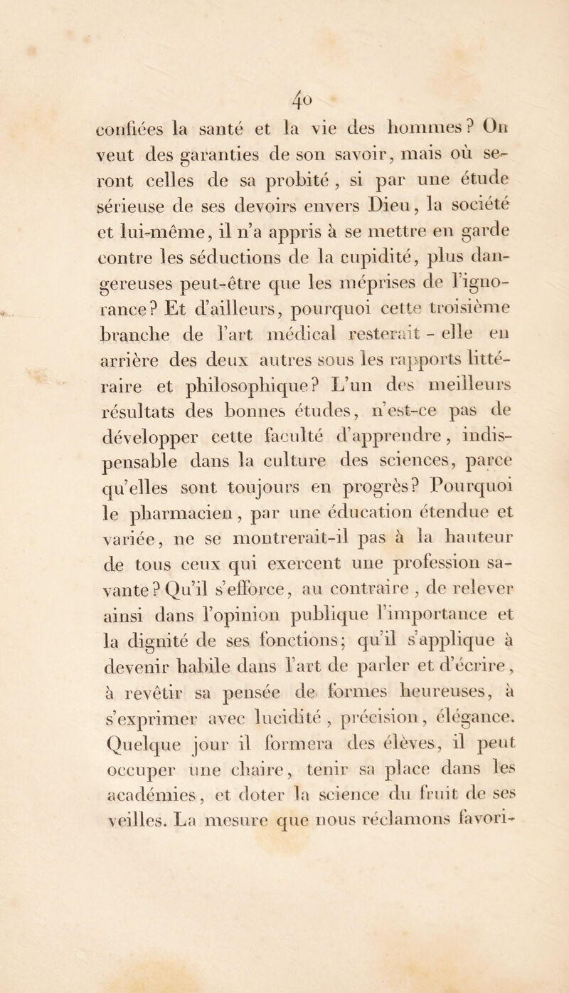 confiées la santé et la vie des fioinnies ? On veut des garanties de son savoir, mais où se- x'ont celles de sa probité , si par une étude sérieuse de ses devoirs envers Dieu, la société et luimiême, il n’a appris à se mettre en garde contre les séductions de la cupidité, plus dan- gereuses peut-être cpie les méprises de l’igno- rance? Et d’ailleurs, pourquoi cette troisième branche de l’art médical resterait - elle en arrière des deux autres sous les raj>ports litté- raire et pliilosopliique? L’un des meilleurs résultats des bonnes études, n’est-ce pas de développer cette faculté d’apprendre, indis- pensable dans la culture des sciences, parce quelles sont toujours en progrès? Pourquoi le pbarmacien, par une éducation étendue et variée, ne se montrerait-il pas à la hauteur de tous ceux qui exercent une profession sa- vante? Qu’il s’efforce, au contraire , de relever ainsi dans l’opinion publique l’importance et la dignité de ses fonctions; qu’il s’applique à devenir habile dans l’art de parler et d’écrire, à revêtir sa pensée de formes lieureuses, à s’exprimer avec lucidité, précision, élégance. Quelque jour il formera des élèves, il peut occuper une chaire, tenir sa place dans les académies, et doter la science du fruit de ses veilles. La mesure que nous réclamons favori-