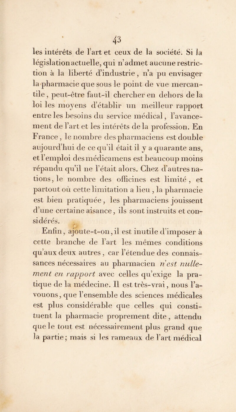 les intérêts de l’art et ceux de la société. Si la législation actuelle, qui n’admet aucune restric- tion à la liberté d’industrie, n’a pu envisager la‘pharmacie que sous le point de vue mercan- tile , peut-être faut-il chercher en dehors de la loi les moyens d’établir un meilleur rapport entre les besoins du service médical, l’avance- ment de l’art et les intérêts delà profession. En France , le nombre des pharmaciens est double aujourd’hui de ce qu’il était il y a quarante ans, et l’emploi desmédicamens est beaucoup moins répandu qu’il ne l’était alors. Chez d’autres na- tions, le nombre des officines est limité, et partout où cette limitation a lieu , la pharmacie est bien pratiquée , les pharmaciens jouissent d’une certaine aisance, ils sont instruits et con- sidérés. r Enfin, ajoute-t-on,il est inutile d’imposer à cette branche de l’art les mêmes conditions qu’aux deux autres, car l’étendue des connais- sances nécessaires au pharmacien n est nulle- ment en rapport avec celles qu’exige la pra- tique de la médecine. Il est très-vrai, nous l’a- vouons, que l’ensemble des sciences médicales est plus considérable que celles qui consti- tuent la pharmacie proprement dite, attendu que le tout est nécessairement plus grand que la partie; mais si les rameaux de l’art médical