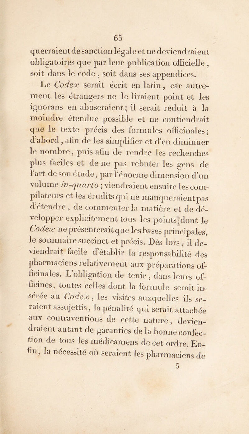 querraient de sanction légale et ne deviendraient obligatoires que par leur publication officielle ^ soit dans le code , soit dans ses appendices. Le Codex serait écrit en latin, car autre- ment les étrangers ne le liraient point et les ignorans en abuseraient; il serait réduit à la moindre étendue possible et ne contiendrait que le texte précis des formules officinales; d abord, afin de les simplifier et d’en diminuer le nombre, puis afin de rendre les reclierclies plus faciles et de ne pas rebuter les gens de 1 art de son étude, par l’énorme dimension d’un volume in-quarto ; viendraient ensuite les com- pilateurs et les érudits qui ne manqueraient pas d’étendre , de commenter la matière et de dé- velopper explicitement tous les pointsjdont le Codex ne présenterait que les bases principales, le sommaire succinct et précis. Dès lors, il de- viendrait facile d établir la responsabilité des pharmaciens relativement aux préparations of- ficinales. L’obligation de tenir , dans leurs of- ficines, toutes celles dont la formule serait in- sérée au Codex ^ les visites auxquelles ils se- raient assujettis, la pénalité qui serait attachée aux contraventions de cette nature, devien- draient autant de garanties de la bonne confec- tion de tous les médicamens de cet ordre. En- fin, la nécessité où seraient les pharmaciens de 5