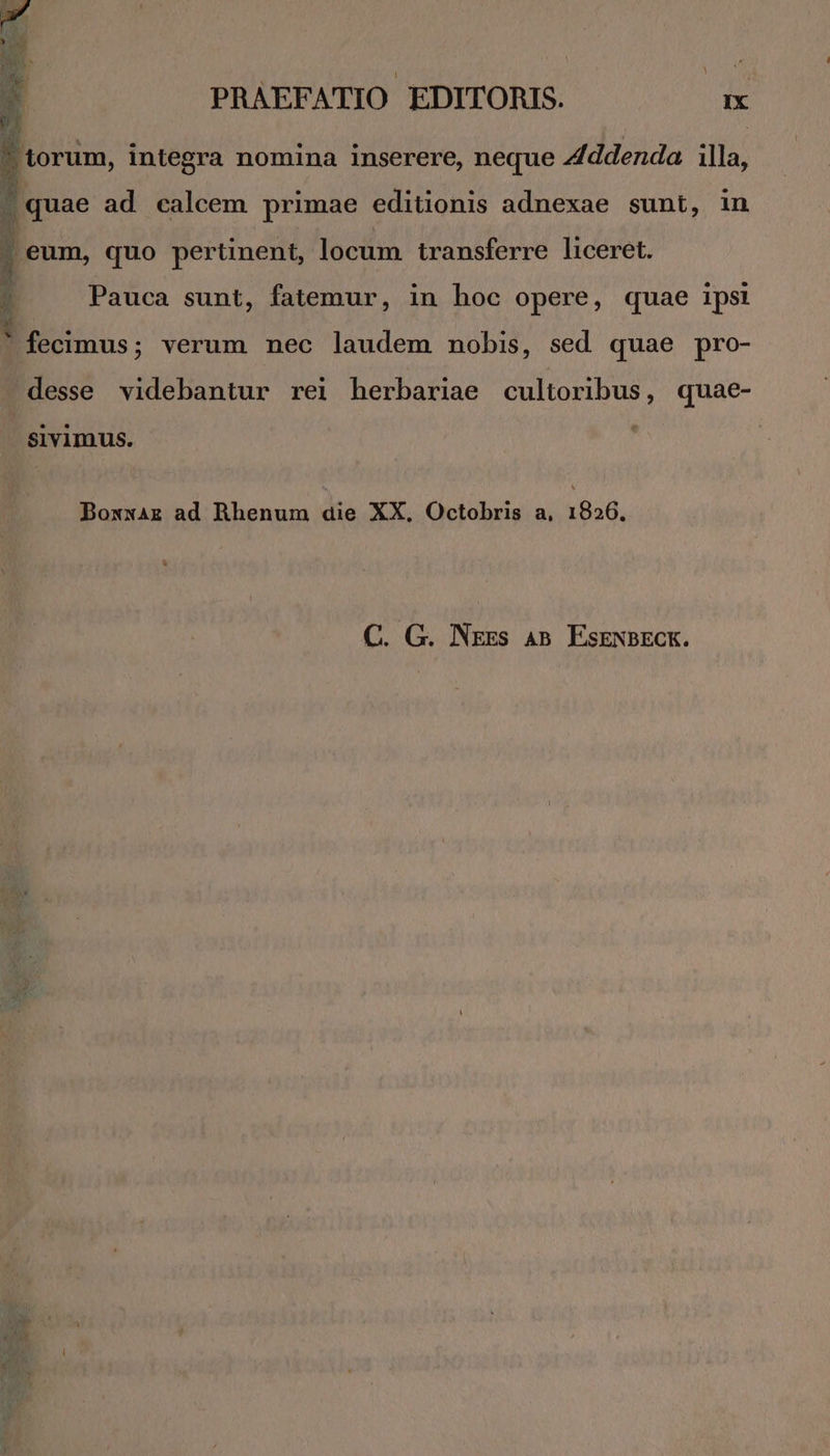 ? torum, integra nomina inserere, neque Addenda illa. 1 quae ad calcem primae editionis adnexae sunt, in | eum, quo pertinent, locum. transferre liceret. Pauca sunt, fatemur, in hoc opere, quae ipsi E PEE * fecimus; verum nec laudem nobis, sed quae pro- desse videbantur rei herbariae cultoribus, quae- sivimus. Boxxaz ad Rhenum dia XX, Octobris a, 1826. C. G. Nxgs AB. EsENBECK.