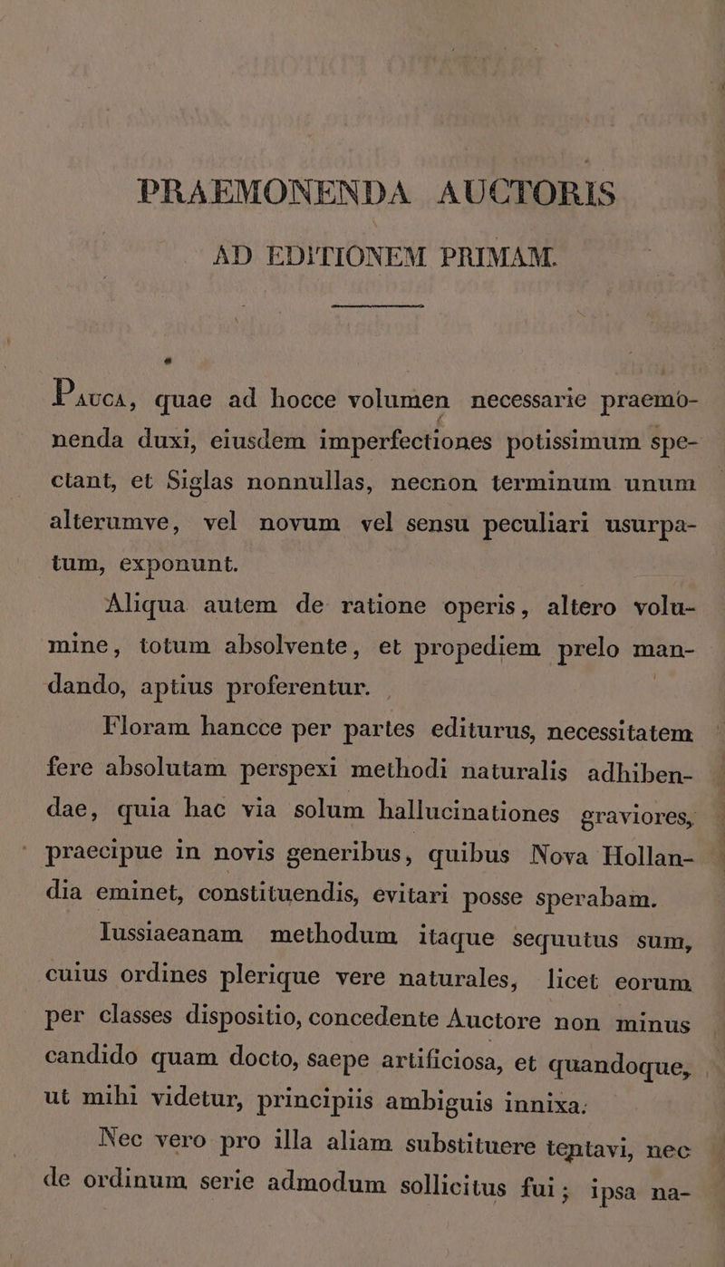 PRAEMONENDA AUCTORIS AD EDITIONEM PRIMAM. , Pavos, quae ad hocce volumen necessarie praemo- nenda duxi, eiusdem imperfectiones potissimum spe- clant, et Siglas nonnullas, necnon terminum unum alterumve, vel novum vel sensu peculiari usurpa- tum, exponunt. Aliqua autem de ratione operis, altero volu- mine, totum absolvente, et propediem prelo man- dando, aptius proferentur. ONE Floram hancce per partes editurus, necessitatem fere absolutam perspexi methodi naturalis adhiben- dae, quia hac via solum hallucinationes graviores, praecipue in novis generibus, quibus Nova Hollan- dia eminet, constituendis, evitari posse sperabam. lussiaeamam methodum itaque sequutus sum, cuius ordines plerique vere naturales, licet eorum per classes dispositio, concedente Auctore non minus candido quam docto, saepe artificiosa, et quandoque, | ut mihi videtur, principiis ambiguis innixa. Nec vero pro illa aliam substituere tentavi, nec de ordinum serie admodum sollicitus fui; ipsa na-