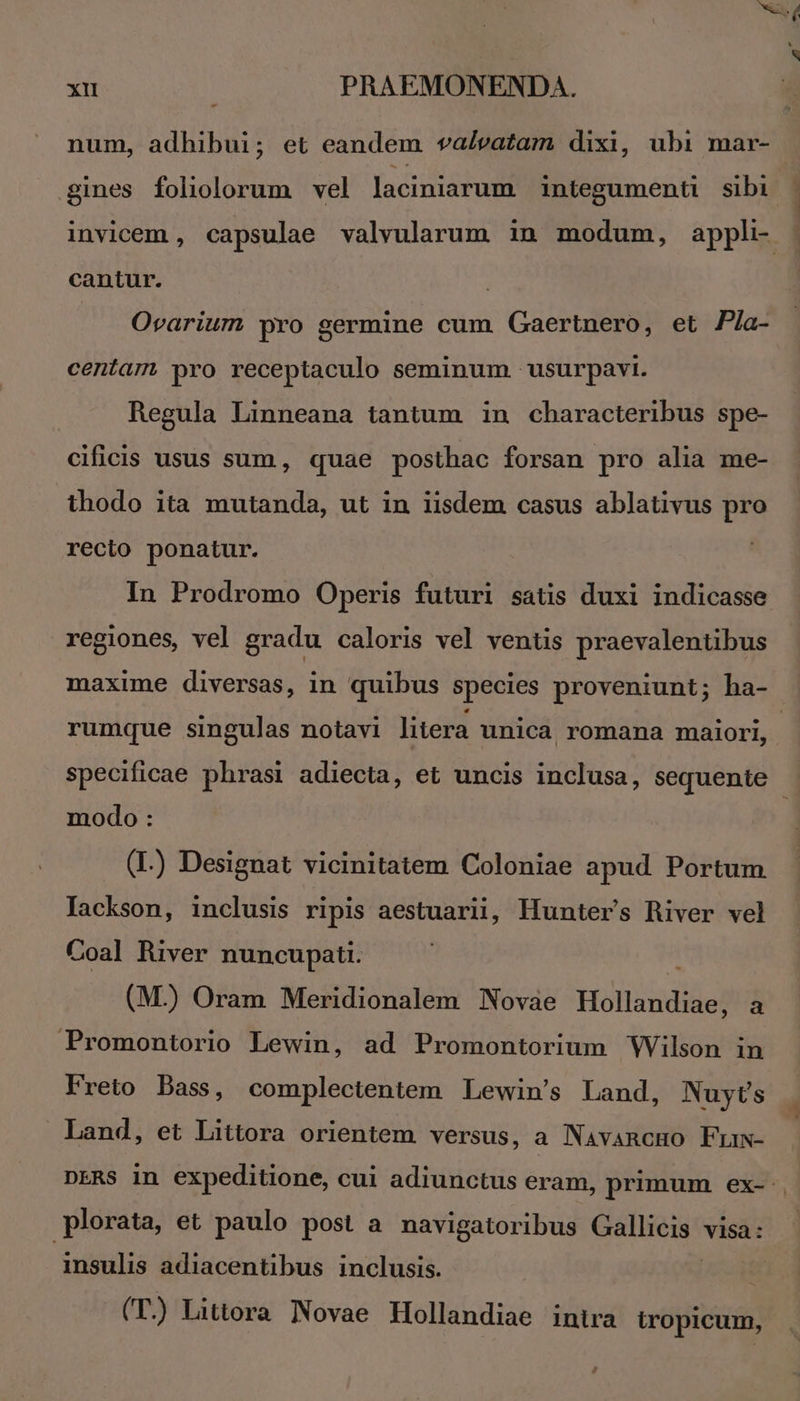 num, adhibui; et eandem valvatam dixi, ubi mar- gines foliolorum vel laciniarum integumenti sibi - invicem , capsulae valvularum in modum, appli- cantur. Ovarium pro germine cum Gaertnero, et P/a- centam pro receptaculo seminum usurpavi. Regula Linneana tantum in characteribus spe- cificis usus sum, quae posthac forsan pro alia me- thodo ita mutanda, ut in iisdem casus ablativus pro recio ponatur. In Prodromo Operis futuri satis duxi indicasse regiones, vel gradu caloris vel ventis praevalentibus maxime diversas, in quibus species proveniunt; ha- rumque singulas notavi litera unica romana maiori, | specificae phrasi adiecta, et uncis inclusa, sequente modo : (L) Designat vicinitatem Coloniae apud Portum lackson, inclusis ripis aestuarii, Hunter's River vel Coal River nuncupati. (M.) Oram Meridionalem Novae Haliandideptl Promontorio Lewin, ad Promontorium WVilson in Freto Bass, complectentem Lewin's Land, Nuyts Land, et Littora orientem versus, a Navancuo Fumw- DERS in expeditione, cui adiunctus eram, primum ex-.. plorata, et paulo post a navigatoribus Gallicis visa: insulis adiacentibus inclusis. | | (T.) Littora Novae Hollandiae intra tropicum,