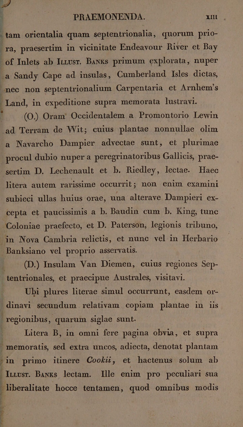 d | PRAEMONENDA. | xiu | tam orientalia quam septentrionalia, quorum prio- ra, praesertim in vicinitate Endeavour River et Bay - of Inlets ab Ittvsr. Baxks primum explorata, nuper .à Sandy Cape ad insulas, Cumberland Isles dictas, nec non septentrionalium Carpentaria et Arnhem's . Land, in expeditione supra memorata lustravi. j (O.)) Oram' Occidentalem a. Promontorio Lewin ad Terram de Wit; cuius plantae nonnullae olim a Navarcho Dampier advectae sunt, et plurimae procul dubio nuper a peregrinatoribus Gallicis, prae- sertim D. Lechenault et b. Tuedley, lectae. Haec litera autem rarisime occurrit; non enim examini subieci ullas huius orae, una alterave Dampieri ex- cepta et paucissimis a b. Baudin cum b. King, tunc Coloniae praefecto, et D. Paterson, legionis tribuno, in Nova Cambria relictis, et nunc vel in Herbario -Banksiano vel proprio asservatis. | (D.) Insulam Van Diemen, cuius regiones Sep- tentrionales et praecipue Australes, visitavi. | Übi plures literae simul occurrunt, easdem or- . dinavi secundum relaüvam copiam plantae in iis ' regionibus, quarum siglae sunt. Litera B, in omni fere pagina obvia, et supra , memoratis, sed extra uncos, adiecta, denotat plantam - 'in primo iünere Cooki, et hactenus solum ab . ILLvsr. Bawks lectam. Ille enim pro peculiari sua liberalitate hocce tentamen, quod omnibus modis emi: