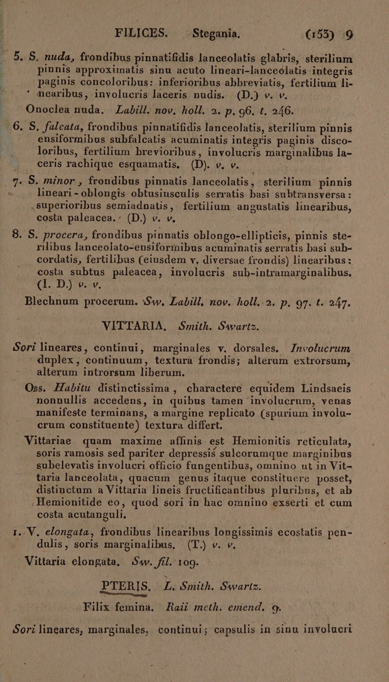 . 5. S. nuda, frondibus pinnatifidis lanceolatis glabris, sterilium pinnis approximatis sinu acuto lineari-lanceolatis integris paginis concoloribus: inferioribus abbreviatis, fertilium li- nearibus, involucris laceris nudis. (D.) v. v. /Onoclea nuda. Labill. nov. holl. 2. p. 96. t. 246. -.6. S. falcata, frondibus pinnatifidis lanceolatis, sterilium pinnis ensiformibus subfalcatis acuminatis integris paginis disco- loribus, fertilium brevioribus, involucris marginalibus la- ceris rachique esquamatis, (D). v. v. | LJ |. 7« 8. minor , frondibus pinnatis lanceolatis, sterilium pinnis lineari - oblongis obtusiusculis serratis basi subtransversa: superioribus semiadnatis, fertilium angustatis linearibus, costa paleacea.- (D.) v. v, 8. S. procera, frondibus pinnatis oblongo-ellipticis, pinnis ste- rilibus lanceolato-ensiformibus acuminatis serratis basi sub- cordatis, fertilibus (eiusdem v, diversae frondis) linearibus: costa subtus paleacea, involucris sub-intramarginalibus. (1. D.) v. v. Blechnum procerum. Sw, Labill, nov. holl..2. p. 97. t. 247. VITTARIA, | Smith. Swartz. Sorilineares, continui, marginales v. dorsales, Znvolucrum duplex, continuum, texturà frondis; alterum extrorsum, alterum introrsum liberum. Oss. Zabitu distinctissima , charactere equidem Lindsaeis nonnullis accedens, in quibus tamen 'involucrum, venas manifeste terminans, a margine replicato (spurium i1nvolu- crum constituente) textura differt. Vittariae quam maxime affinis est Hemionitis reticulata, soris ramosis sed pariter depressis$ sulcorumque marginibus subelevatis involucri officio fungentibus, omnino ut in Vit- taria lanceolata, quacum genus itaque constituere posset, distinctum a Vittaria lineis fructificantibus pluribus, et ab ;Hemionitide eo, quod sori in hac omnino exserti et cum costa acutanguli. | I.. V. elongata, frondibus linearibus longissimis ecostatis pen- dulis, soris marginalibus, (T.) v. v. Vittaria elongata, Sv. fil. 109. PTERIS. ZL. Smith. Swartz. Merit -Filix femina. | Raii meth. emend. 9. Sorilineares, marginales, continui; capsulis in sinu involucri