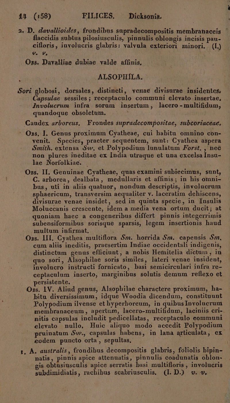 44 (158) FILICES. ^ Dickwniá. 2. D. davallioides, frondibus supradecompositis membranaceis . flaccidis subtus pilosiusculis, pinnulis oblongis incisis pau- cifloris, iuvolucris glabris: valvula exteriori minori. (L.) 9. v, Oss. Davalliae dubiae valde áffinis, ALSOPHÍLA. * ori globosi, dorsales, distincti, verae divisurae insidentes, Capsulae sessiles; receptaculo communi elevato insertae, JInvolucrum infra sorum insertum, lacero -multifidum, quandoque obsoletum. ? Caudex arboreus, Frondes supradecompositae, subcoriaceae, Oss, I. Genus proximum Cyatheae, cui habitu omnino con- venit. Species, praeter sequentem, sunt: Cyathea aspera Smith. extensa S4», et Polypodium lunulatum Forst, , nec non plures ineditae ex India utraque et una excelsa Insu- lae Norfolkiae. . : Oss. II, Genuinae Cyatheae, quas examini subiecimus, sunt, C. arborea, dealbata, medullaris et affinis; in his omni- bus, uti in aliis quatuor, nondum descriptis, involucrum sphaericum, transversim aequaliter v. laceratim dehiscens, divisurae venae insidet, sed in quinta specie, in Insulis Moluecanis crescente, idem a media vena ortum ducit; at quoniam haec a congeneribus differt pinnis integerrimis subensiformibus sorisque sparsis, legem insertionis haud multum infirmat, Oss. III. Cyathea multiflora $m. horrida $m. capenusis $m. cum aliis ineditis, praesertim Indiae occidentali indigenis, distinctum genus efficiunt, a nobis Hemitelia dictum , in quo sori, Alsophilae soris similes, lateri venae insident, involucro instructi fornicato, basi semicirculari infra re- ceptaculum inserto, marginibus solutis demum reflexo et persistente. | Oss. 1V. Aliud genus, Alsoplilae charactere proximum, ha- bitu diversissimum, idque Woodia dicendum, constituunt Polypodium ilvense et hyperboreum, in quibusInvolucrum membranaceum , apertum, lacero-multifidum, laciniis cri-. nitis capsulas includit pedicellatas, receptaculo eommuni elevato nullo, Huic aliquo modo accedit Polypodium pruinatum $w., capsulas habens, in lana articulata, ex. eodem puncto orta , sepultas, | zr, À. australis, frondibus decompositis glabris, foliolis bipin- natis, pinnis apice attenuatis, pinnulis coadunatis oblon- is obtusiusculis apice serratis basi multifloris , involucris