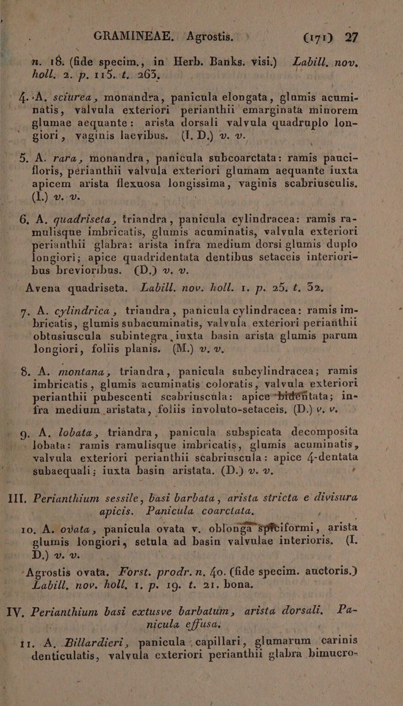 ] holl. 2. p. 115..t, 265. | 4.^À. sciurea , monandra, panicula elongata, glumis acumi- nàtis, valvula exteriori perianthii emarginata minorem glumae aequante: arista dorsali valvula quadruplo lon- floris, perianthii valvula exteriori glumam aequante iuxta apicem arista flexuosa longissima, vaginis scabriusculis. (L) v... | 6. A. quadriseta , triandra, panicula cylindracea: ramis ra- mulisque imbricatis, glumis acuminatis, valvula exteriori perianthii glabra: arista infra medium dorsi glumis duplo longiori; apice quadridentata dentibus setaceis inleriori- bus brevioribus. (D.) v. v. Avena quadriseta. JLabill. nov. holl. x. p. 25. t. 53. 7. À. cylindrica , triandra, panicula cylindracea: ramis im- bricatis, glumis subacuminatis, valvula exteriori perianthii obtasiuscula subintegra,iuxta basin arista glumis parum longiori, foliis planis. (M.) v. v. 8. A. montana, triandra, panicula subcylindracea; ramis imbricatis, glumis acuminatis coloratis, valvula exteriori perianthii pubescenti scabriuscula: apice-bidéntata; in- fra medium aristata, foliis involuto-setaceis, (D.) v. v. 9. A. lobata, tiriandra, panicula subspicata decomposita . lobata: ramis ramulisque imbricatis, glumis acuminatis, valvula exteriori perianthii scabriuscula: apice 4-dentata subaequali; iuxta basin aristata. (D.) v. v. d IIL Perianthium sessile, basi barbata , arista stricta e divisura apicis. Panicula coarctata. 10. À. ovata , panicula ovata v. oblonga spftiformi, arista glumis longiori, setula ad basin valvulae interioris. (l. D.) v. v. | 'Agrostis ovata. Forst. prodr. n, 4o. (fide specim. auctoris.) Labill, nov. holl, 1, p. 19. t. 21. bona. IV. Perianthium basi extusve barbatum, arista dorsali, .Pa- nicula effusa. i : ir. À, Zillardieri, panicula ;capillari, glumarum carinis denticulatis, valvula exteriori perianthii glabra bimucro- jd