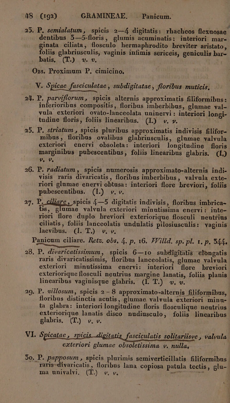 y ( ; 25. P. semialatum, spicis 2—4 digitatis: rhacheos flexuosae dentibus 5—5-floris, glumis acuminatis: interiori mar- ginata ciliata, flosculo hermaphrodito breviter aristato, foliis glabriusculis, vaginis infimis sericeis, geniculis bar- batis, (T.) v. v. Oss. Proximum P. cimicino. ... V. Spicae fasciculatae , subdigitatae , Jloribus. muticis, 24. P. parviflorum, spicis alternis approximatis filiformibus: inferioribus compositis, floribus imberbibus, glumae val- vula exteriori ovato-lanceolata uninervi : interiori longi- tudine floris, foliis linearibus. (L) w. ». 25. P. striatum , spicis pluribus approximatis indivisis filifor- mibus, floribus ovalibus glabriusculis, glumae valvula exteriori enervi obsoleta: interiori longitudine floris marginibus pubescentibus, foliis linearibus glabris. (L) 9. 9, 26. P. radiatum , spicis numerosis approximato-alternis indi- visis raris divaricatis, floribus imberbibus, valvula exte- riori glumae enervi obtusa: interiori flore breviori, foliis pubescentibus. (1.) vw. v. | 27. P. c ient spicis 4/—5 digitatis indivisis, floribus imbrica- - tis, glumae valvula exteriori minutissima enervi: inte- riori flore duplo breviori exteriorique flosculi neutrius ciliatis, foliis lanceolatis undulatis pilosiusculis: vaginis laevibus. (I. T.) w. v. Panicum ciliare. Hetz. obs, 4. p. 16. ZVilld. sp. pl. 1. p. S44. Milena eR 28. P. divaricatissimum , spicis 6—1:0 subdigitatis elongatis raris divaricatissimis, floribus lanceolatis, glumae valvula exteriori minutissima enervi: interiori [lore breviori exteriorique flosculi neutrius margine lanatis, foliis planis. linearibus vaginisque glabris, (l. T.) v, w. 29. P. villosum, spicis 2 - 8 approximato-alternis filiformibus, floribus distinctis acutis, glumae valvula exteriori minu- ta glabra: interiori longitudine floris flosculique neutrius exteriorique lanatis disco nudiusculo, foliis linearibus glabris. (T. v. v. VI. Spicatae , spicis.-digitatis fasciculatis solitariisve » valvula exteriori glumae obsoletissima v. nulla, 90. P. papposum , spicis plurimis semiverticillatis filiformibus - raris-divaricatis, floribus lana copiosa patula tectis, glu- ma univalvi, (T. v. v. pa imi : ;