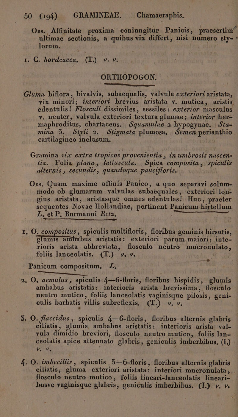 . . . TEM e 7 [ e. y Oss.. Affinitate proxima coniungitur Panicis, praesertim ultimae sectionis, a quibus vix differt, nisi numero sty- * lorum. | 1. C. hordeacea, (T.) vw. v. ORTHOPOGON. MAMDMMMMITUITUIO, cccptontHm petu Gluma biflora, bivalvis, subaequalis, valvula exteriori aristata, vix minori; Znteriori brevius aristata v. mutica, aristis, edentulis! F/osculi dissimiles, sessiles: exterior masculus y. neuter, valvula exteriori textura glumae ; interior her- maphroditus, chartaceus. $guamulae 2 hypogynae. | $ta- mina 5. Styli 2. Stigmata plumosa, Semen perianthio cartilagineo inclusum, Gramina vix extra tropicos provenientia , in umbrosis nascen- tia, Folia plana, latiuscula. | Spica composita ,. spiculis | alternis , secundis, quandoque. paucifloris. Oss. Quam maxime affinis Panico, a quo separavi solüm- modo ob glumarum valvulas subaequales, exteriori lon- gius aristata, aristasque omnes edentulas! Huc, praeter sequentes Novae Hollandiae, pertinent Panicum hirtellum L, et P, Burmanni Aetz, ^S GRENIER: Raro 1. O. compositus, spiculis multifloris, floribus geminis hirsutis, glumis am bus aristatis: exteriori parum maiori: inte- rioris arista abbreviata, flosculo neutro mucronulato, foliis lanceolatis. (I) wv. Panicum compositum, y» 2. O, aemulus , spiculis 4—6-floris, floribus hispidis, glumis ambabus aristatis: interioris arista brevissima, flosculo neutro. mutico, foliis lanceolatis vaginisque pilosis, geni- culis barbatis villis subreflexis. (T.) w. v. 7 9. O. flaccidus , spiculis 4—6-floris, floribus alternis glabris ciliatis, glumis, ambabus aristatis: interioris arista val- vula dimidio breviori, flosculo neutro mutico, foliis lan- ceolatis apice attenuato glabris, geniculis imberbibus, (L.) TU: : 4. O. imbecillis , spiculis 5—6-floris, floribus alternis glabris ciliaüs, gluma exteriori aristata: interiori mucronulata, flosculo neutro mutico, foliis lineari-lanceolatis lineari- busve vaginisque glabris, geniculis imberbibus. (L.) v. v.