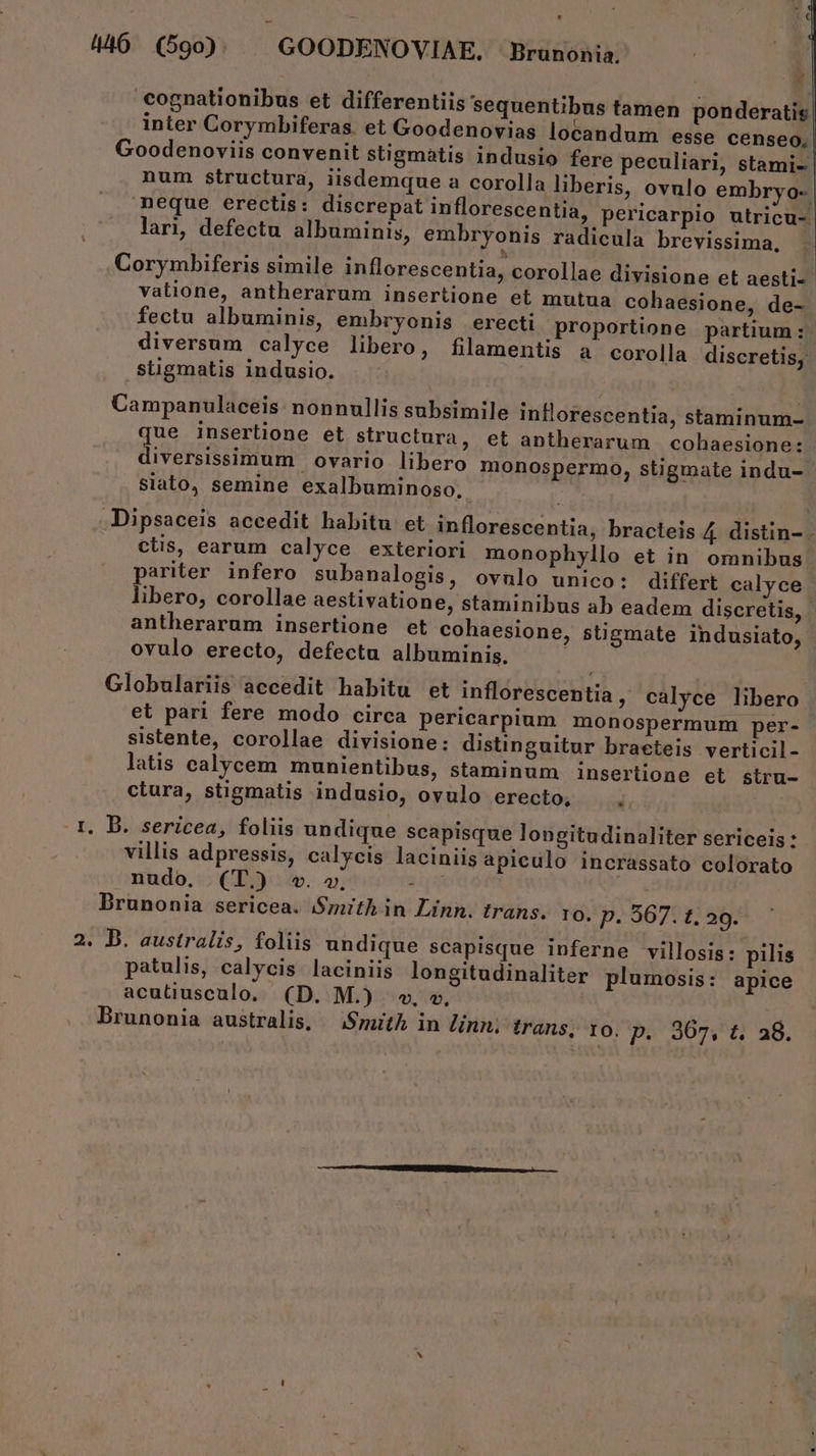 H : t 446 (590. | GOODENOVIAE. Brunonia. €ognationibus et differentiis sequentibus tamen ponderatis inter Corymbiferas. et Goodenovias locandum esse censeo, Goodenoviis convenit stigmatis indusio fere peculiari, stami- num structura, iisdemque a corolla liberis, ovnlo embryo-. neque erectis: discrepat inflorescentia, pericarplo utricu- lari, defectu albuminis, embryonis radicula brevissima, Corymbiferis simile inflorescentia, corollae divisione et aesti- valione, antherarum insertione et mutua cohaesione, de- fectu albuminis, embryonis erecti proportione partium: diversum calyce libero, filamentis a corolla discretis, stigmatis indusio. Campanulaceis: nonnullis subsimile inllorescentia, staminum- ue inserlione et structura, et antherarum cohaesione: iversissimum ovario libero monospermo, stigmate indu- siato, semine exalbuminoso., -Dipsaceis accedit habitu et inflorescentia, bracteis 4 distin- - ctis, earum calyce exteriori monophyllo et in omnibus pariter infero subanalogis, ovnlo unico: differt calyce libero, corollae aestivatione, staminibus ab eadem discretis, | antherarum insertione et cohaesione, stigmate indusiato, ovulo erecto, defectu albuminis. : Globulariis accedit habitu et inflorescentia, calyce libero et pari fere modo circa pericarpium monospermum per- sistente, corollae divisione: distinguitur braeteis verticil- latis calycem munientibus, staminum insertione et siru- ctura, stigmatis indusio, ovulo erecto, 1. B. sericea, foliis undique scapisque longitudinaliter sericeis : villis adpressis, calycis laciniis apieulo incrassato colorato nudo, (T) w. v. ips Brunonia sericea. Smith in Linn. trans. 10. P. 567. t. 29. 2. D. australis, foliis undique scapisque inferne villosis: pilis patulis, calycis laciniis longitudinaliter plumosis: apice acutiusculo, (D. M.) v. v, Brunonia australis, — Syuith in linn; trans; to. Do 207.0 46.