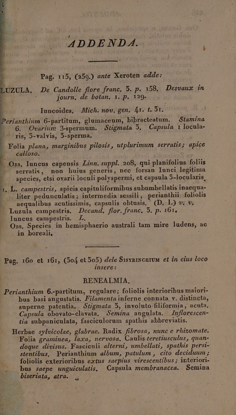 j n. ADDEND A. * Pag. 115, (259.) ante Xeroten adde: . ; : Journ. de botan, 1. p. 129. Iuncoides, JMich. nov. gen. 41. t. 5r. 6. Ovarium 9-spermum. Stigmata 5. Capsula 1 locula- ris, 5-valvis, 5-sperma. Folia plana, marginibus pilosis, utplurimum serratis; apice calloso. . Oxs. Iuncus capensis Zinn. suppl. 208, qui planifolius foliis serratis, non huius generis, nec forsan Iunci legitima species, etsi ovarii loculi polyspermi, et capsula 5-locularis, liter pedunculatis ; intermedia sessili , perianthii. foliolis aequalibus acutissimis, capsulis obtusis, (D, L.) »; *. Luzula campestris. JDecand, flor.franc. 5. p. 161, Iuncus campestris. Z. Oss. Species in hemisphaerio australi tam mire ludens, ac in boreali, | - Pag. 160 et 161, (504 et 505) dele SisvnixcnivuM | et in eius loco insere: RENEALMIA, Perianthium 6.-partitum, regulare; foliolis interioribus maiori- bus basi angustatis. Filamenta inferne connata v. distincta, superne patentia, $tzgmata 5, involuto-filiformia , acuta. Capsula obovato-clavata. Semina angulata. /nflorescen- tia subpaniculata, fasciculorum spathis abbreviatis. Herbae sylvicolae, glabrae. Radix fibrosa, nunc e rhizomate. Folia graminea, laxa, nervosa, Caulis teretiusculus, quan- doque divisus. Fasciculi alternz, umbellati, spathis persi- stentibus, Perianthium album, patulum , cito deciduum ; foliolis exterioribus extus saepius virescentibus; interiori- biseriata, atra.