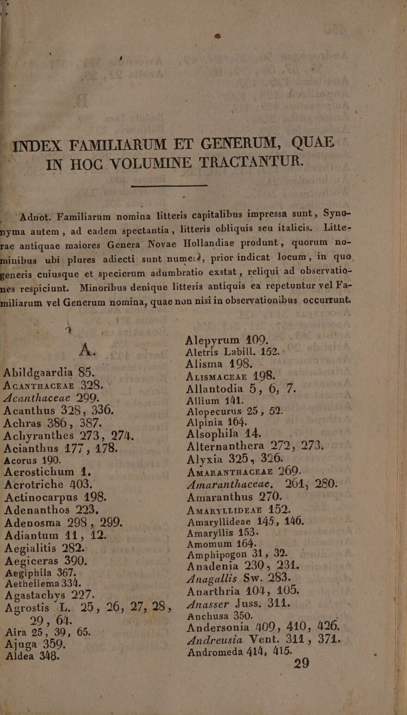 - qNDEX FAMILIARUM ET GENERUM, QUAE 3 .IN HOC VOLUMINE TRACT! ANTUR. .' Adnot. Familiarum nomina litteris capitalibus impressa sunt, Syno- nyma autem , ad eadem spectantia , litteris obliquis seu italicis. Litte- rae antiquae maiores Genera Novae Hollandiae produnt, quorum no- generis cuiusque et specierum adumbratio exstat, reliqui ad observatio- nes respiciunt. Minoribus denique litteris antiquis ea repetuntur vel Fa- miliarum vel Generum nomina, quae non nisi in obseryationibus occurrunt. 2 AC Abildgaardia 85. AcaxTHACEAE 2398. Acanthaceae 2909. Acanthus 328, 330. Achras 386, 387. Achyranthes 273, 974. Acianthus 177, 178. .Acorus 100. Aerostichum 1, Acrotriche 403. Actinocarpus 198. Adenanthos 223, Adenosma 298, 290. Adiantum 411, 12. Aegialitis 282. Aegiceras 300. Aegiphila 367. Aetheilema 334. Agastachys 295. Agrostis L. 25, 26; , 28, 29 , 01. Aira 25, 30, 65. Ajuga 350. Aldea 349. Alepyrum 100. Aletris Labill. 152. : Alisma 198. ArrswAcrak 198. Allantodia 5, 6, 7. Alium 144. - Alopecurus 25, 52. Alpinia 164. Alsophila 44. Alternanthera 272, 273. Alyxia 325. 320. AMARANTARACEAE 260. Amaranthaceae, Amaranthus 270. AMaRnyLLIDEAE 152. Amaryllideae 145, 140. Amaryllis 153. Amomum 164. Amphipogon 31, 32. Anadenia 230, 231. d nagallis Sw. 283. Anarthria 404, 105. Znasser duss. 311. Anchusa 350. Andersonia 409, 410, 426. ZAndreusia Vent. 341, 371. Andromeda 414, 415.