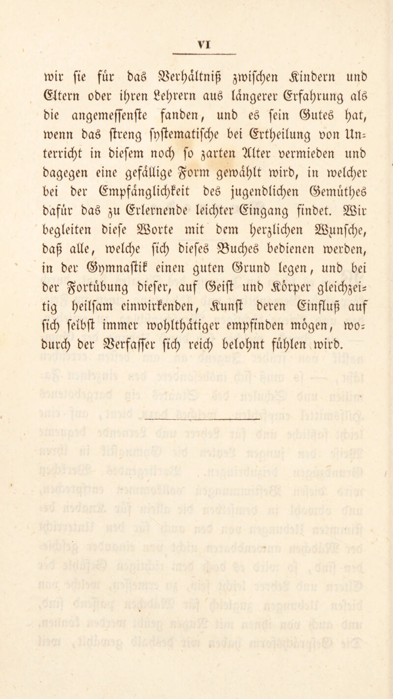 it)tr fte für ba§ $erf)dltnip jwifcf)en $tnbern unb ©Jtern ober if)ren Lehrern auö längerer ©rfatyrung aB bie angemeffenfte fanben, unb et> fein ©uteö hat, wenn ba£ ftreng fpjlemattfd^e bei ©rtheilung oon Un- terricht in biefem nod) fo garten Filter oermieben unb bagegen eine gefällige $orm gewallt wirb, in welcher bei ber ©mpfangltd)!eit be£ jugenblid)en ©emütheö bafür ba£ ^u ©rlernenbe leichter ©ingang finbet. SBir begleiten biefe SBorte mit bem l)erjlid)en 2Bunfd)e, bap alle, welche ftd) biefe£ 33ud)e6 bebienen werben, in ber ©pmnaftif einen guten ©runb legen, unb bei ber gortübung biefer, auf ©eifi unb Körper gleidf>§ei^ tig l)eilfam cinwirfenben, $unjl beren ©tnflup auf ftd) felbft immer wohltätiger empftnben mögen, wo= burd) ber SBerfaffer ftd) reid> belohnt füllen wirb.