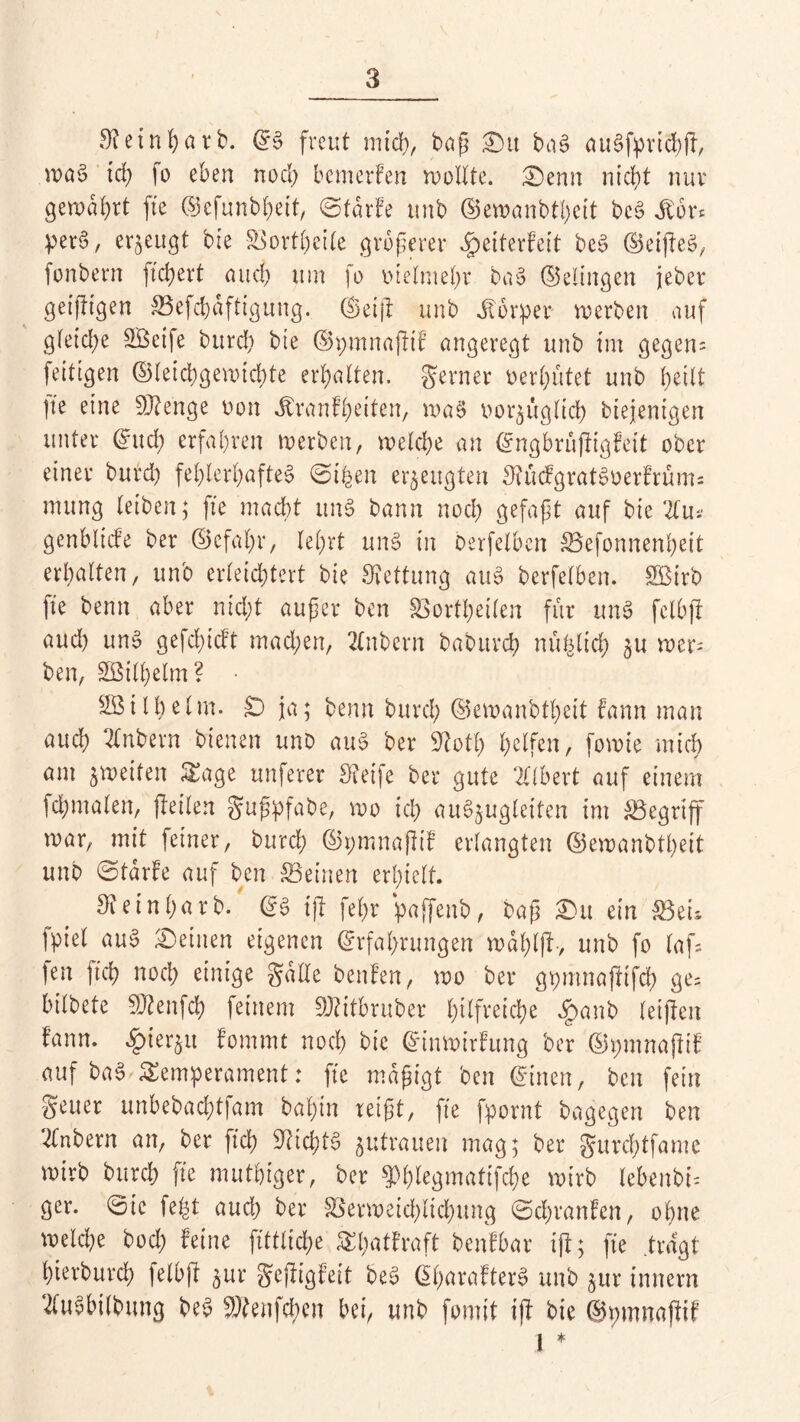 Stetnhnrb. ©§ freut mich, baß £)u ba§ auSfprichfl, wa$ ich fo eben nod; bemerken wollte. £>enn nic^t nur gewahrt fte ©cfunbheit, ©tdrfe unb ©ewanbtheit bc§ Sion per6, erzeugt bie SBortfyeile größerer ^eiterfeit be$ ©eijleä, fonbern fiebert and) um fo vielmehr ba§ ©dingen jeber geizigen Sefchdftiguug. ©etil unb Körper werben auf gleiche SBctfe burch bte ©pmnajltf angeregt unb im gegen; fettigen ©leichgewtchte erhalten, ferner oerl;ütet unb heilt |te eine Stenge oon Jtranft>eiten, wa§ vorzüglich biejenigen unter ©iteh erfahren werben, welche an ©ngbrüjligfeit ober einer burd; fehlerhaftes ©t|en erzeugten 3?ücfgratSoerfrüm= mung leiben; fte macht un§ bann noch gefaßt auf bic 2tm genblicfe ber ©cfal;r, lehrt uns in berfelben Sefonnenheit erhalten, unb erleichtert bie Rettung auS berfelben. SBirb fte benn aber nicht außer ben SSortheilen für ttnS fclbjl aud) uns gefchicft mad;en, 2£nbern baburch nu^lich gU wer; ben, SBill;elm? • SBi 11)eIm. £D ja; benn burd; ©ewanbtl;eit fann man auch 2(nbern bienen uno au§ ber Stotl; halfen, fowie mich am jweifen S£age nuferer Steife ber gute 2Ctbert auf einem fchmalen, jleilen gußpfabe, wo ich au^ugletten im begriff war, mit feiner, burch ©pmnafttf erlangten ©ewanbtheit unb ©tdrfe auf ben Seinen erhielt. Sieinf;arb. ©6 ijl fel;r paffenb, baß £>it ein Sei; fpiel auS deinen eigenen ©rfaßrungen wdl;tjl-, unb fo laß fen (ich noch einige gälte benfen, wo ber gpmnajltfd; ge; bilbete SJtenfch feinem SJtitbruber hilfreiche $anb leijlen lann. ^ierju fommt noch bie ©inwirfung ber ©pmnajfif auf baS Temperament: fte mäßigt ben ©inen, ben fein geuer unbebachtfam bahin reißt, fte fpornt bagegen ben 2tnbern an, ber fleh Nichts Zutrauen mag; ber gureßtfame wirb burch fte muthiger, ber $hlegmatifche wirb lebenbi; ger. ©ic fe£t auch ber Serweid;lid;ung ©cl;ranfen, ohne welche bod; feine fittlid;e ^l;ntfraft benfbar ijl; fte .tragt hterburd; jetbjl zur gejfigfeit beS ©f;arafterS unb zur innern 2luSbilbttng beS SRenfchcn bei, unb formt ijl bie ©pmnajlif 1 *