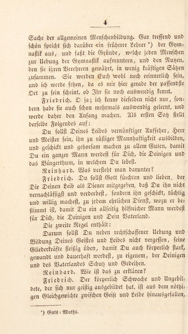 6ad)e bet allgemeinen Sttcnfchenbilbung. ©ar treffenb unb fchon fprid)t ftd) barüber 'ein früherer Server *) bet ©pm* nafltf auS, unb faßt bte ©rünbe, welche jeben SD^enfd^en jur Uebung bet ©pmnajlif aufnutntevn, unb ben kirnen, ben fie ihren S3evel;revn gewährt, in wenig fraftigen ©dfeen ^ufammen. 0ie werben ©nef) wohl noch ertnnerlid) fein, unb ich werbe fefyen, ba eS mir i)iet gerabe ber paffenbjle Ort gu fein fdjeint, ob 3h* jte nocb> auSwenbig fennt. griebrid). £D ja; td) f ernte biefetben nicht nur, fom bern habe fie auch fchon mehrmals auSwenbig geiernt, unb werbe habet ben Anfang machen. 211S erjlen @ah jMt berfelbe golgenbeS auf: 2)u folXft Seinem SeibeS vernünftiger 2TuffeI;er, #err unb Reiftet fein, ihn 511 rußiger Sttannhaftigfeit auSbilben, unb gefebieft unb geborfam machen 51t allem ©Uten, bamit S)u ein ganzer ©tonn werbeß für Sich, bie Seinigen unb OaS SSürgertbum, in welchem Su tebeß. einl)arb. 2SaS oerßeßt man barunter? griebtich. Su folljl ©ott fürchten unb lieben, ber £)it Seinen Selb als Siener mitgegeben, baß Su ihn nicht oernachiaffigfl unb oerberbeß, fonbern ihn gefchicft, tüchtig unb willig macheft, 51t jebem ehrlichen Sienß, woju er be= fiimmt iß, ’oamit Su ein allfeitig hilfreicher ©tonn werbeji für Sich, bie Seinigen unb Sein ^aterlanb. Sie zweite SReget enthalt: Saturn f oll fl Su neben rechtfchaffener Hebung unb Gilbung Seines ©eijlcS unb SeibeS nicht oergeffen, feine ©lieberfrafte fleißig üben, bamit Su auch förderlich ßarf, ' gewanbt unb bauerhaft werbeji, ju eigenem, ber Seinigen unb beS SSuterlanbeS ©d)uh unb ©ebenen. Sfteinßarb. 2Bie ift baS 51t erklären? gtiebrich- Ser forderlich ©dj wache unb UngebiU bete, ber ftd) nur geiflig auSgebilbet hat, ift n«S bem notf;i= gen ©teichgewichte jwifthen ©eifr unb Selbe hinausgefallen, *) ©uts s s»uth$.