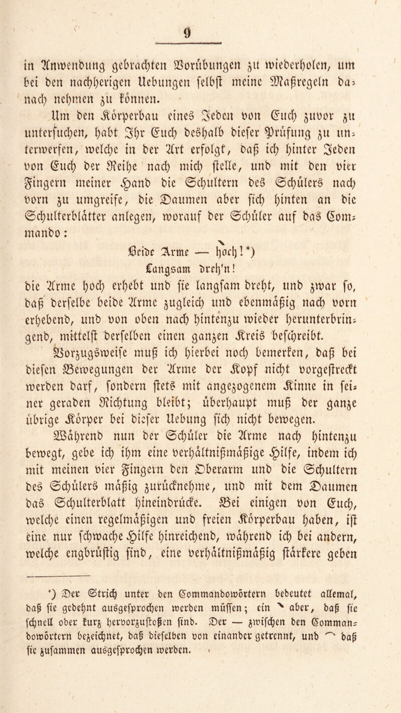 tn 2(nwenbung gebrauten Borübungen jtt wieberpolen, um bei ben naepperigen Uebungen felbp meine sÜ?apregeln bas nach nehmen ju fonnen. Um ben Körperbau eines Sebcn bon (Juch jubor ju unterfudpen, habt Spr (Juch bc§b?altb btefer Prüfung ju uns terwerfen, welche in ber 2Crt erfolgt, bap ich hinter 3eben twn C^uct) ber 3?eipe nach mich [teile, unb mit ben oier gtngern meiner £anb bie Schultern beS ScpülerS nad) oorn 51t umgreife, bie Daumen aber fiep hinten an bic Schulterblätter anlegen, worauf ber Schüler auf baS (5ont; manbo: 50rit»e 2U*mc — pod)!*) ffangsam tirdpn! bie tfrme hoch erhebt unb fte langfam brept, unb $wat fo, bap berfelbe beibe ‘2(rme §ugletd> unb ebenmaptg nach oorn erhebenb, unb oon oben nach pintenju wieber hcrunterbrins genb, mittelp berfelben einen ganzen JtreiS befchreibt. SSorjugSweife mup ich herbei nod) bemerken, bap bei biefen Bewegungen ber ‘tone ber Äopf nicht oorgepreeft werben barf, fonbern petS mit angelegenem kirnte in fei* ner geraben Dichtung bleibt; überhaupt mup ber gan^e übrige Körper bei biefer Hebung fiep nicht bewegen. SBdprenb nun ber Schüler bie 2(rme nach hmten^u bewegt, gebe ich ihm eine oerhaltnipmapige Jpilfe, inbem ich mit meinen oier gingevn ben Oberarm unb bie Schultern beS Sd)ülerS mdpig jurüefnehme, unb mit bem £)aumen baS Schulterblatt pmeinbrüefe. Bei einigen oon (Juch, welche einen regclmdpigen unb freien Körperbau hüben, ip eine nur febwaepe §ilfe pinreiepenb, wdprenb icp bei anbern, welche engbrüpig ftnb, eine oerpdltntpmdptg pdrfere geben *) £)er ©tricp unter ben Giommanbowöttern bebcutet allemal, bap fte gebepnt auSgefprodjen werben muffen; ein % aber, bap fte fcpnell ober furz peroor^uffofen ftnb. £)er — zwifepen ben GTommans bowortern bezeichnet, bap biefelben oon einanber getrennt, unb ^ bap fic jufammen ausgefprodjen werben. «