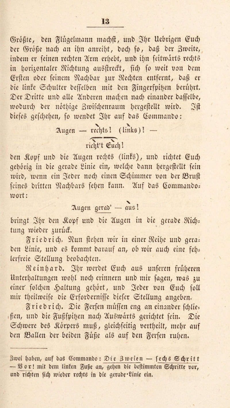 ©roßte, ben Flügelmann machfl, unb Sßr Uebvtgen ©ud) ber ©rbße nad) an ißn anreiht, bod) fo, baß bet* Zweite, inbem er feinen rechten 2Crm ergebt, unb tl;n feitwartS ved>tsS in horizontaler Dichtung auSftrecft, ftd) fo weit oon bem ©rften ober feinem sJiad)bar zur 9?ed^ten entfernt, baß er bie linfe ©chulter beffelben mit ben gingerfpihen berührt. Ser dritte unb alle 2lnberen machen nach einanber baffelbe, wobureß ber nötige Snufcßenraum ^evgeffeUt wirb. 3ff biefeS gefeßeßen, fo wenbet Shr auf bac? ©ommanbo: ^ugen — rechts.! (links)! — richt't €ud)l ben Siotf unb bie ‘2tugen rechts (linB), unb rid)tet ©ud) gehörig in bie gerabe liinie ein, welche bann ßergeftellt fein wirb, wenn ein 3^^r nod) einen ©cßimmer oon ber &3rufi feines britten Nachbars fel;en f’ann. 2luf bat? ©ommanbo; wort: X ^ugen gerat»’ — aus! bringt 3ßr ben itopf unb bie 2lugen in bie gerabe 8iid;= tung wieber zurtnf. Sriebrich- 9tun flehen wir in einer 9?eihe unb gera= ben ßinie, unb e§ fommt barauf an, ob wir auch eine feh- lerfreie ©tellung beobachten. Dteinßarb. Sßr werbet ©ueß au£ unferen früheren Unterhaltungen wohl noch erinnern unb mir fagen, waS zn einer' fold>en Spaltung gehört, unb Seber oon ©ncß foll mir theilweife Oie ©rforberniffe biefer ©tellung angeben. griebrid;. Sie gerfen muffen eng an einanber fd;lte» ßen, unb bie gußfpi^en nach ‘2fu3wävt§ gerichtet fein. Sie ©chrnere bec? dborperc? muß, gleichfcitig oertßeilt, mehr auf ben SSallen ber beiben güße als auf ben gerfen rußen. 3wet haben, auf ba$ ©ommanbo: £>t e 3 weien — f ed) g S <ßri11 — 33_or! mit bem Unten gupe an, gehen bie befHmmten @<ßritte vor, unb richten fieß lieber rechte in bie gerabe *2mie ein. i