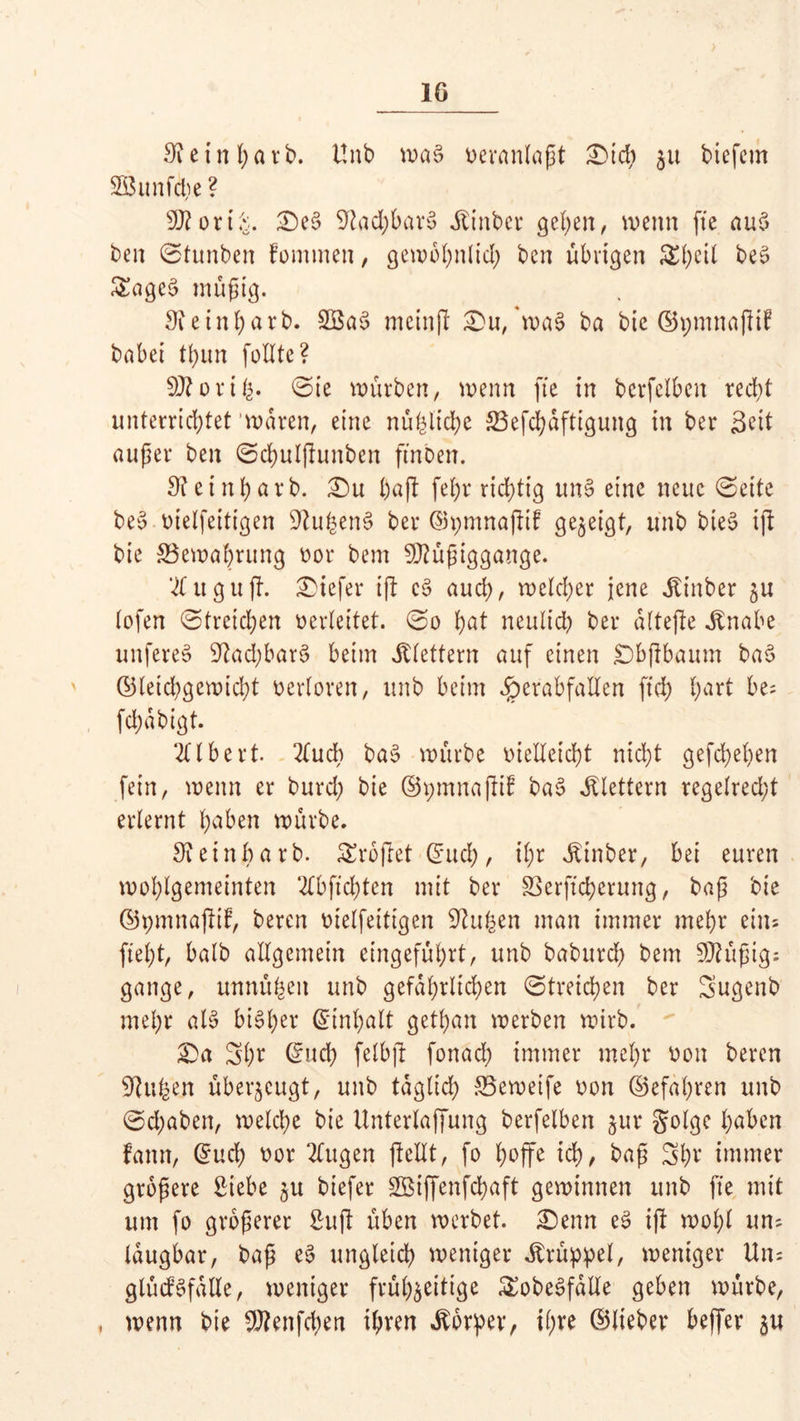 3?ein barb. ünb wa§ nevanlaßt £)icb 51t biefern 2öunfcl;e ? Mort£. £>e3 9tad;bar3 Äinber gefeit, wenn fte au$ ben Stunben fommen, gewöhnlich bcn übrigen £l;eil be3 &age$ müßig. 3? e in bar b. 2ßa3 mcinß £>u, *wat> ba bic ©pmnaßif babei thun füllte? M or i Sie würben, wenn fte in berfelbcn recht unterrichtet waren, eine nü^licbe 23efcbdftigung in ber Seit außer ben Scbulßuttben ftnben. 3?etnbarb. Qu baß febr richtig un§ eine neue ©eite beo nielfeitigen SftuhenS ber ©pmnaßtf gezeigt, unb bieS iß bie ^Bewahrung nor bem Müßiggänge. % u guß. tiefer iß c$ auch, welcher jene jtinber $u lofen Streichen verleitet. So bat neulich ber alteße .Knabe unfereS Nachbars beim klettern auf einen £)bßbaum bae> ©letd^gewidß verloren, unb beim #erabfaUen ftcb hart be; fdjdbigt. Ulbert. 2ludb ba$ würbe vielleicht nicht gefächen fein, wenn er burcl; bie ©pmnaßif bao klettern regelrecht erlernt haben würbe. 9?einbarb. Srbßet ©ueb, ihr sKinber, bei euren wohlgemeinten ‘2lbftd)tcn mit ber SSerftcherung, baß bte ©pmnaßif, bereit nielfeitigen S^ufeen man immer mehr eins fleht, halb allgemein eingeführt, unb babureb bem Müßig: gange, utmufcen unb gefährlichen Streichen ber Sugenb mehr al§ bisher ©Inhalt getban werben wirb. Qa Shr ©ueb felbß fonad) immer mehr non bereu iftufeen überzeugt, unb täglich SSeweife non ©efabren unb Schaben, welche bie Unterlaffung berfelbett jur golge haben famt, ©ueb nor 2lugen ßellt, fo l;offe ich, baß 3h* immer größere Siebe 51t biefer SQSiffenfd^aft gewinnen unb fte mit um fo größerer Suß üben werbet. £)enn e3 iß wohl un: laugbar, baß e$ ungleich weniger Krüppel, weniger Un= glüdSfalle, weniger frühzeitige SEobeSfdlle geben würbe, , wenn bie Menfcben ihren Körper, ihre ©lieber beffer ju