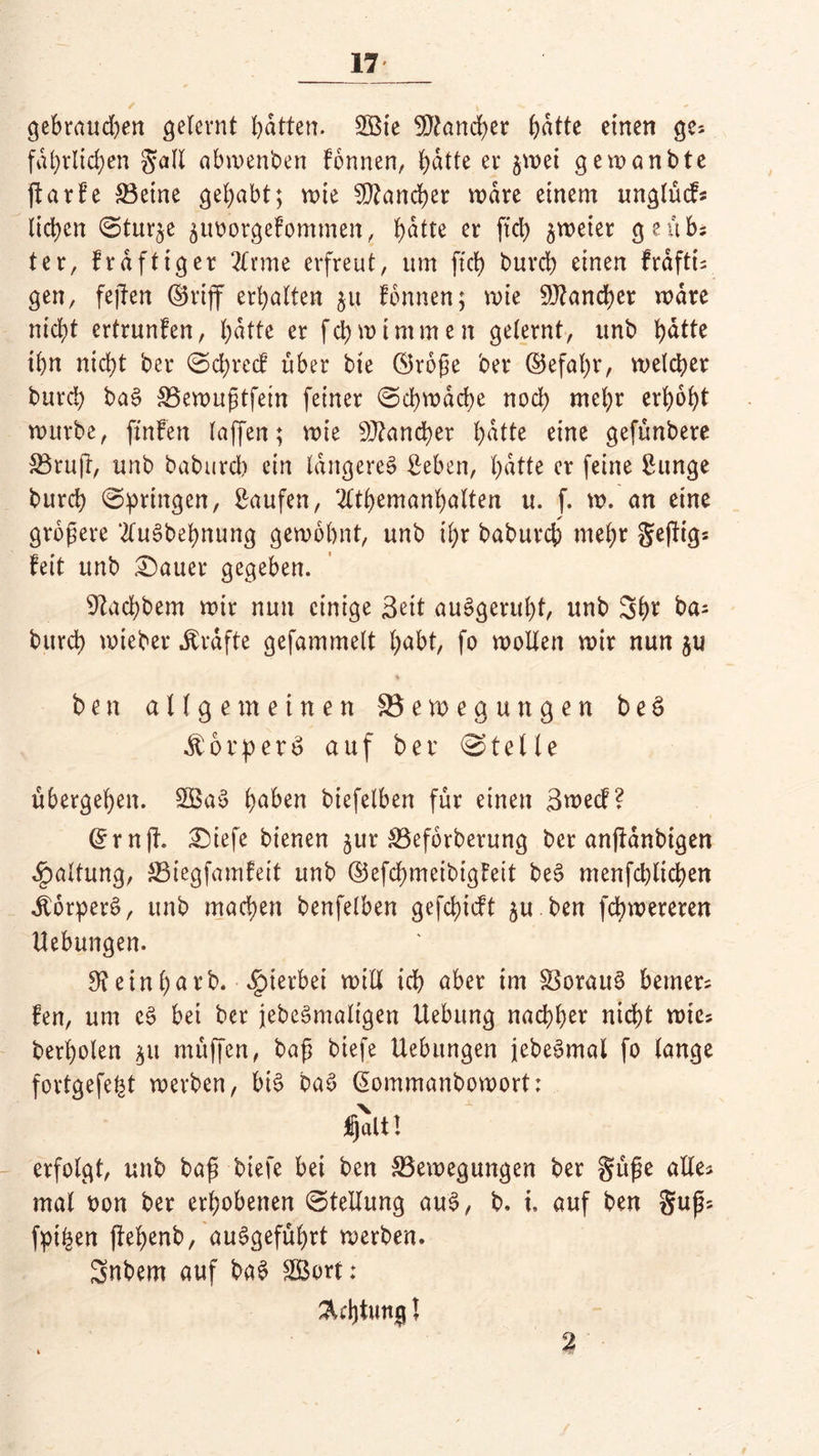 gebrauchen gelernt batten. 2Bie Mancher batte einen ge* faßlichen §all abwenben Tonnen, batte er $wei gewanbte jfarfe ®etne gehabt; wie Mancher wäre einem unglücf* lieben 0tur^e äiworgefommeit, (>atte er ftd> zweier ge üb; ter, frdftiger 2£tme erfreut, um ftcb burch einen frdfti; gen, fejTen ©riff erhalten $u fonnen; wie Mancher wäre nicht ertrunfen, batte er fch wimmen gelernt, unb batte ihn nicht bet* 0chrccf über bie ©roße ber ©efaljr, welcher burch baS SBewußtfein feiner Schwache noch mehr erhöht würbe, ftnfen (affen; wie Mancher batte eine gefünbere 33ruft, unb baburcl) ein längeres Seben, hatte er feine Sunge burch springen, Saufen, 2£tbemanbalten u. f. w. an eine größere 2£uSbebnung gewohnt, unb il;r babureb mehr geftigs feit unb datier gegeben. ^achbem wir nun einige Seit auSgerubt, unb 3ht ba^ burch wieber Ärdfte gefammelt habt, fo wollen wir nun $u ben allgemeinen ^Bewegungen b e 3 dtorperS auf ber Stelle übergehen. SBaS haben biefelben für einen Swecf? ©ruft. £üefe bienen ^itr &3eforberung ber anftanbigen Haltung, S3iegfamfeit unb ©efebmeibigfeit beS menfcblicben ÄorperS, unb machen benfelben gefebieft ju ben fdhwereren Hebungen. 3? ein ha rb. hierbei will ich aber im SSorauS bemer= fen, um cS bei ber jebeSmaltgen Hebung nachher nicht wie? berholen $u müffen, baß biefe Hebungen jebeSmal fo lange fortgefe^t werben, bis baS ©ommanbowort: Ijalt! erfolgt, unb baß biefe bei ben ^Bewegungen ber §üße alles mal twn ber erhobenen (Stellung auS, b. I auf ben guß; fpi^en ftehenb, auSgefübrt werben. Snbem auf ba$ SBort: %