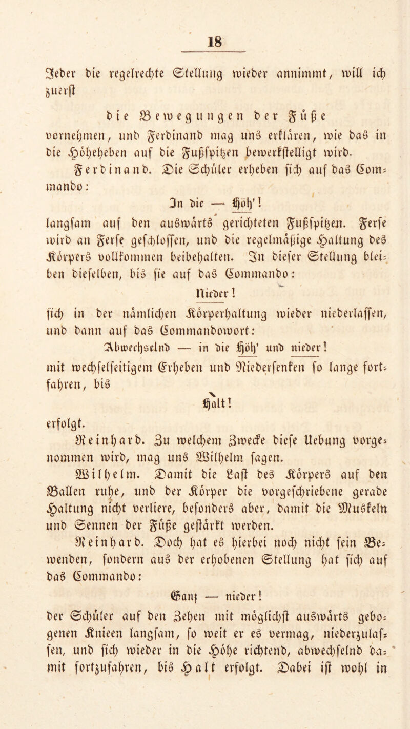 3eber bie regelred)te Stellung lieber annimmt, will ich Ä««(l b i e ^Bewegungen b e r Süße oornehmen, unb Serbinanb mag unS erflaren, wie ba£ in bie Jpoheheben auf bie Sußfpi^en bewerfjMigt wirb. S e v b i n a n b. £)ie ©chüler ergeben fii> auf ba*> @om; manbo: 3n bie — Hjolf! + langfam auf ben auswärts gerichteten Sußfpinen. Serfe wirb an Serfe gefchloffen, unb bie regelmäßige Haltung be3 JbbrperS ooUfommen beibepalten. 3n biefer Stellung bleu ben biefelben, bis fie auf baö ßommanbo: nieber ! ficb in ber nämlichen .Körperhaltung wieber niebevlaffen, unb bann auf ba3 (Sommanbowort: 2Unned)öclnb — in bie ^jbl)’ unb nieber! mit wecpfelfeitigem (Erheben unb Üftieberfenfen fo lange fort* fahren, bis fljalt! erfolgt. Sieinbarb. Su welchem ßmedfe biefe Hebung oorge* nommcn wirb, mag unS SBilhelm fagen. SB tl he Im. £amit bie Baß beS JtorperS auf ben S3aIIen ntl)e, unb ber Körper bie oorgefchriebene gerabe Haltung nid;t verliere, befonberS aber, bamit bie SftuSfeln unb kennen ber Süße geßatft werben. 9ieinbarb. £)och hat eS hiebei nod) nicht fein 23e; wenben, fonbern auS ber erhobenen ©tetlung hnt ft'ct> auf baS ßommanbo: <&anj — nieber! ber 0d)ü(er auf ben Sehen mit moglichß auSwartS gebo; genen Jtnieen langfam, fo weit er eS oermag, nieberjulaf* fen, unb ftd) wieber in bie £6he ricfytenb, abwechfelnb ba= mit fort$ufal)ren, bis *£>alt erfolgt. £)abet iß wohl in