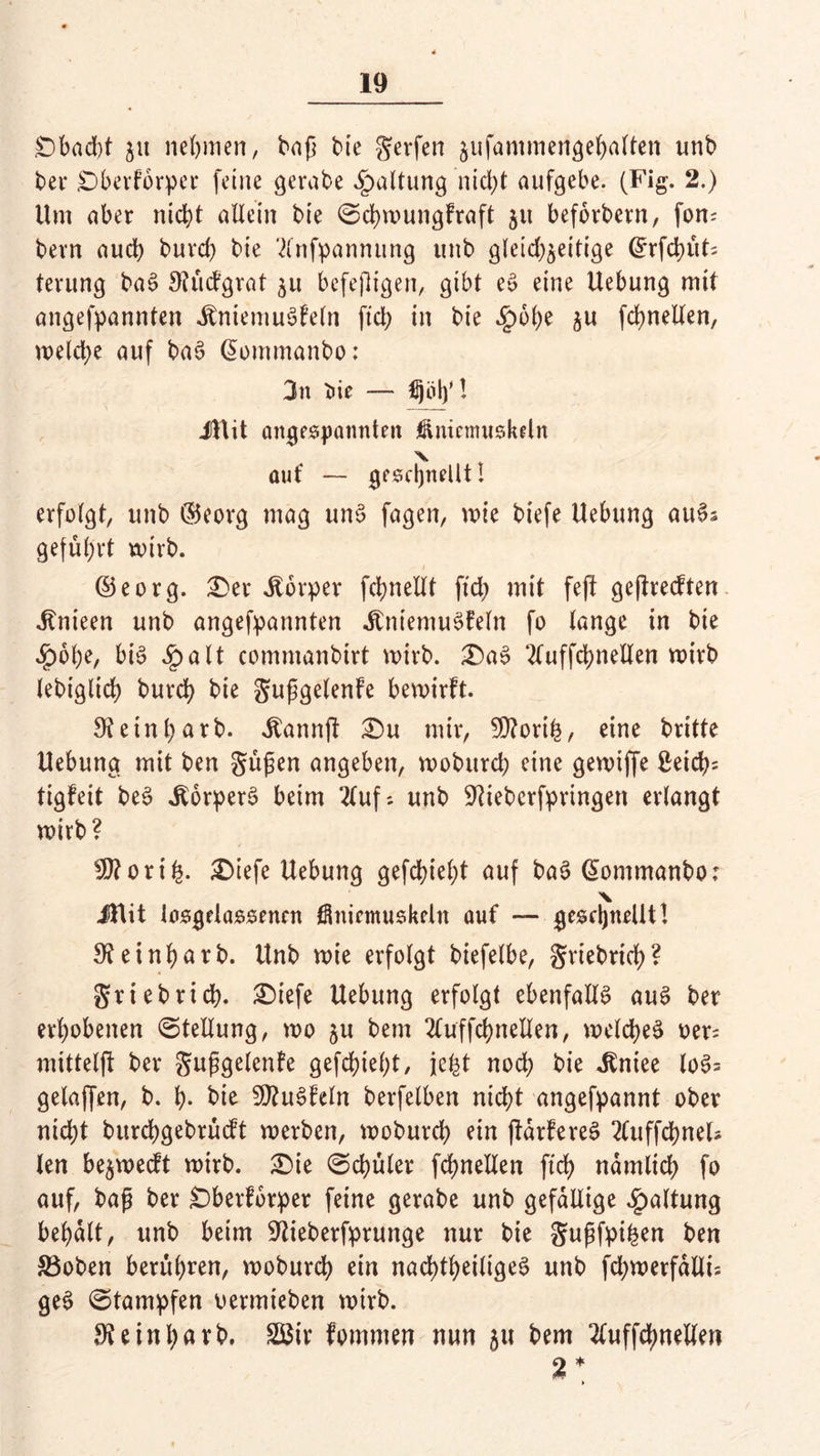 £)bad)t ju nennen, bap bie gerfen jufammengehalten tinb bei* SDberforper feine gerabe Haltung nid;t aufgebe. (Fig. 2.) Um aber nicht allein bie ©chwungfraft $u beforbern, fom bevn auch buvd) bie '2(nfpannung unb gleichzeitige @rfchüt= terung ba§ £)?ücfgrat $u befejligen, gibt e£ eine Hebung mit angefpannten JtniemuSfeln fiel) in bie Sfebty ju fchnellen, wetd;e auf ba3 @ommanbo: 3n X>ie — fijöl)'! iUit angespannten jüniemuskeln auf — geschnellt I erfolgt, unb ©eorg mag un$ fagen, wie biefe Uebung auSs geführt wirb. ©eorg. er Körper fchnellt fid; mit fejt geffrecften Jtnieen unb angefpannten «ftniemuSfeln fo lange in bie «£)6t)e, bis £alt commanbirt wirb. £)aS 2luffd)nellen wirb lebiglich burch bie gupgelenfe bewirft. 9?eint)arb. ^annff £)u mir, SQ?orth, eine britte Uebung mit ben güpen angeben, woburd) eine gewiffe £eich= tigfeit beS ilorperS beim 2(uf; unb SKieberfpringen erlangt wirb? 9ttori£. £)iefe Uebung gefehlt auf baS (üommanbo: X iUit iosgelassenen Öniemuskeln auf — geschnellt! 3?einf)atb. Unb wie erfolgt biefelbe, griebrid)? griebrid). ®iefe Uebung erfolgt ebenfalls auS ber erhobenen Stellung, wo ju bem 2luffd)nellen, welches oer; mittelff ber gupgelenfe gefchieht, je^t noch bie üniee loS= gelaffen, b. h- bie 2Ö?uSfeln berfelben nicht angefpannt ober nicht burchgebrücft werben, woburch ein flarfereS 2luffchnels len be^wecft wirb. £>ie ©chüler fchnellen ftd> nämlich fo auf, bap ber £)berforper feine gerabe unb gefällige Haltung behalt, unb beim üftieberfprunge nur bie gupfpi^en ben 33oben berühren, woburd? ein nachteiliges? unb fd;werfalli: geS ©tampfen oermieben wirb. fReinhavb. Sßir fommen nun 51t bem 2luffd)nelfen ►