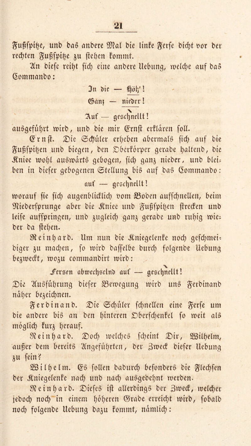 gufjfpifce, unb baS anbete SPM bie linfe gerfe bid;t oor bet rechten gugfpihe ju (leben Fommt. An btefe reiht ftch eine anbere Hebung, welche auf baS ©omntanbo: 3n t>ic — flotf! (®anj — nieticr! \ 3^uf — geschnellt! auSgefuhvt wirb, unb bie mir ©rnjl erklären foll. ©rnjl. Die ©chuler ergeben abermals ftdb auf bte guftfpihen unb biegen, ben Dberforpet gerabe hnltenb, bie ^niee wohl auSwdrtS gebogen, ftd) ganz nieber, unb bleu ben in biefer gebogenen ©tellung bis auf baS Gommanbo: X auf — geschnellt! worauf fte ftd) augenblicflich oom 83obcn auffcbnetlen, beim SWeberfprunge aber bie dtniee unb guf)fpi£en (ItccFen unb leife auffprtngen, unb zugleich ganz gerabe unb ruhig wie; ber ba (leben. SRetnbarb. Um nun bie Jmiegelenfe noch gefebmei-- biger ju machen, fo wirb baffelbe bttreh folgenbe Hebung bezwedt, wozu commanbirt wirb: ’ X Jfcrsnt abtoechselnt» auf — geschnellt! Die Ausführung biefer Bewegung wirb uns gerbtnanb naher bezeichnen. gerbinanb. Die ©chüler fchnelXen eine gerfe um bte anbere bis an ben hinteren Dberfdjenfet fo weit als möglich Fuq h^auf. 91einhurb. Doch welches fcheinf Dir, Wilhelm, aufjer bem bereits Angeführten, ber t3wecF biefer Uebung ZU fein ^ Söilhelm. @S follen baburch befonberS bie glechfen ber Jfniegelenfe nach unb nach auSgebehnt werben. 3? e i n f) a r b. DiefeS i(l atlerbingS ber 3wecf, welcher jeboch noch in einem höheren ©rabe erreicht wirb, fobalb noch folgenbe Hebung bazu fommt, nämlich: