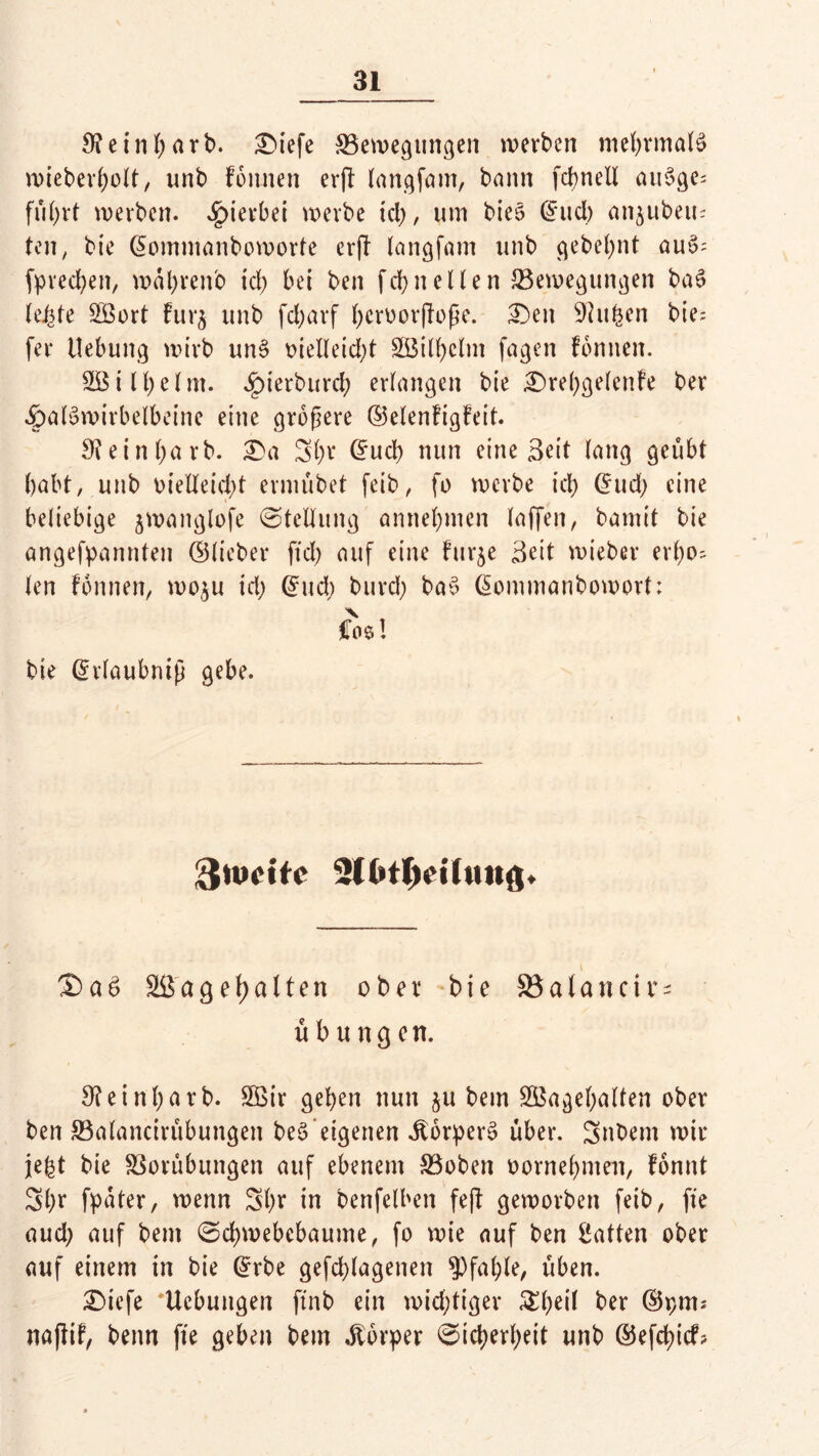 9? e t n I; a r b. £>tefe Bewegungen werben mehrmals wieberl;olt, unb fonnen erfi langfam, bann fcbnell au§ge= fül;rt werben, hierbei werbe id;, um bieo ©ud; angilben; teil; bie ©ommanboworte erfl langfam unb gebel;nt au§- (preßen, wabrenb id) bei ben febtt eilen Bewegungen baS letzte SBort Furj unb fcl;arf beroorpoße. £)en SHufeen bie; fer Uebung wirb unS oieIleid;t £öilbclm fagen fonnen. SB i 11; eint. ^)ierburd; erlangen bie £)rel;gelenFe ber •ÖalSwirbelbeine eine größere ©elenFigFeit. 9?einl;atb. £>a 3l;r ©ueb nun eine Beit lang geübt habt, unb oietteid;t ermübet feib, fo werbe id) (5ud> eine beliebige jwanglofe Stellung amtebmen laffen, bamit bie angefpannten ©lieber ftd; auf eine Furje Beit wieber erl;o~ len Fonnen, woju id; ©ud; burd; baS ©ommanbowort; Cos! bie ©rlaubntß gebe. ftweite SßageF)alten ober bie 95atancir- Übungen. 9leinl;arb. 2Bir geben nun ju bem 2Bagel;alten ober ben Balancirübungett be£‘eigenen dtorperS über. 3nbent wir je£t bie Borübungen auf ebenem Boben oornebnten, Fonnt 3l;r fpater, wenn 3l;r in benfelben feft geworben feib, fte aud; auf bem ©cbwebebaume, fo wie auf ben gatten ober auf einem in bie ©rbe gefcblagenen Pfahle, üben. £)iefe ‘Hebungen ftnb ein wichtiger £l;eil ber ©pm* naflif, beim fte geben bem Körper ©icberf;eit unb ©efd)icf?