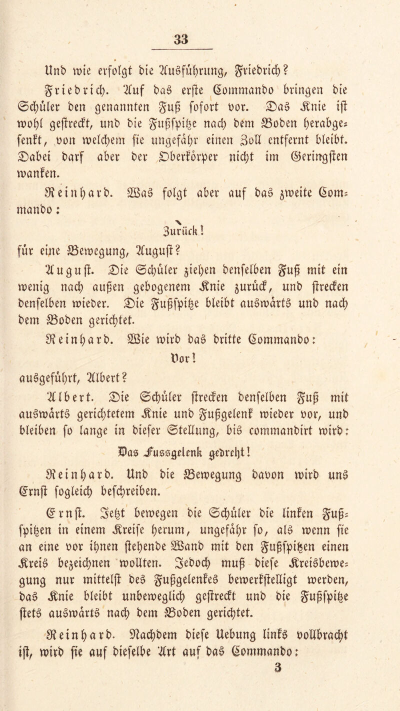 Unb wie erfofgt bte Ausführung, grtebrtcb? griebrtd;. 2Tuf baS erfte @ommanbo bringen bte ©d;üler ben genannten guß fofort oor. &aS j:nte tjl wobt geftredt, unb bte gußfpibe nad) bem SSobett berabge? fenft, oon weldjem fte ungefähr einen Soll entfernt bleibt. £)abei barf aber ber £)berforper nicht im ©eringften wanfen. 9?einbarb. £BaS folgt aber auf baS zweite ßont; manbo: 3uriick I für eine Bewegung, 2tuguft? Augu ft. £>ie ©djüler jieben benfelben guß mit ein wenig nach außen gebogenem ^nie jurüd, unb jlreden benfelben wieber. £)ie gußfpihe bleibt auSwdrtS unb nach bem SBoben gerichtet. 9?einbarb. 2Bie wirb baS britte Qommanbo: Dar! auSgefübrt, Ulbert? Albert. £)ie @d)üler jtreden benfelben guß mit aufwärts geridjtetem «ftnie unb gußgelent wieber oor, unb bleiben fo lange in biefer ©tellung, bis commanbirt wirb; HPas Jrussgelenk gebrcljt! 9teinbarb. Unb bte ^Bewegung baoon wirb unS (£rnjf fogleicb befcbreiben. (£rnft. 3e£t bewegen bie ©datier bte linfen gußs fpiben in einem Greife h^um, ungefähr fo, als wenn fte an eine oor ihnen ftehenbe SBanb mit ben gußfpihen einen ^reiS be§eid)nen wollten. 3eboch muß biefe ^reiSbewe? gung nur mittelfl beS gußgelenfeS bewerfjMigt werben, baS itnie bleibt unbeweglich geftredt unb bie gußfpihe ftetS auSwartS nach bem &3oben gerichtet. 9?einharb. 9tachbem biefe Uebung linfS ootlbracht ijt, wirb fie auf biefelbe Art auf baS (£ommanbo; 3