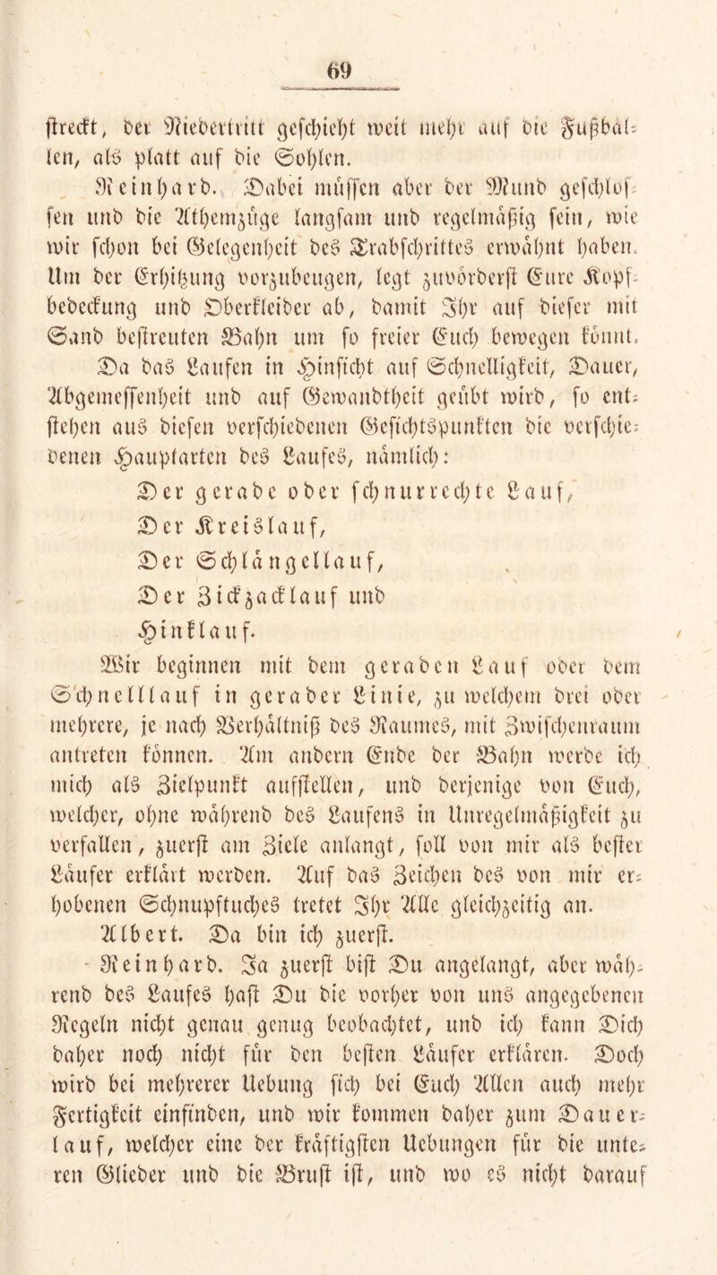 ftrecft, bet SHebertritt gefchtebt weil mehr auf Die gtißbal- len, als platt auf Pie ©üblen. Sie in hart. IDabei muffen aber bet S)htnb gcfd)luf fen unb bie 2ltbemzüge langfant unb regelmäßig fein, wie mit febon bei ©elegenbeit beS £rabfd)ritteS ermähnt babeiu Um bet @rf)i&ung uor^ubeugen, tegt §itt>6tbetjl (Jure Jtopf- bebeefung unb Dbertleiber ab, bamit 5()t auf tiefer mit ©unb befttcuten £5ahn um fo freiet ©itd) bemegert tonnt. £)a baS Saufen in Sptn ficht auf ©cbnelligfeit, datier, 2lbgemeffenbeit unb auf ©emanbtbeit geübt mitb, fo ent- fielen au§ biefen üerfd)tebenen ©eftdbtSpunhtcn bic üerfdjtc; Denen egmuptarten beS SaufeS, nämlich: £>et getabe ober febnurreebte Sauf, ID et Kreislauf, er ©d)la n gellauf, ID et 3ttfäacflauf unb § t n fl a u f. SBir beginnen mit bem geraten Sauf ober bem ©'ebne IH auf in ge r aber St nie, ju meid; ein bret ober mehrere, je nach S3erl)dltniß beS Raumes, mit Smifcbentaum antreten tonnen. 21m anbern (Jnbe ber S3abn merbc id; mich als Sielpunft aufflellen, unb berjenige bon ©ttd;, meteber, ohne mdbrenb beS Sau fen S in Unregelmdßtgfeit 51t verfallen, ^uerjl am Siele anlangt, foll bon mir aB bcflet Saufet ertldvt merben. 2Cuf baS Seichen beS bon mir et; bobenen ©cbnupftud)eS tretet Sbr OTc gleichzeitig an. 2Ubert. IDa bin ich §vterfl. 9i e t n b> a r b. Sa ^uerjl bifl IDu angelangt, aber mdp- renb beS SaufeS baft IDu bie borbet bon uns angegebenen Siegeln nicht genau genug beobachtet, unb ich fann IDid) bähet nod) nicht für ben beften Saufet ertlaren. IDocl) mirb bei mehrerer Hebung fiel) bei (Juch 2(Ucn auch mehr gertigteit etnftrtbcn, unb mir tommen bat)er zum IDauct-- lauf, meld)cr eine ber trdftigften Hebungen für bie unte- ren ©lieber unb bie S3ru(t iff, unb mo cS nicht barauf