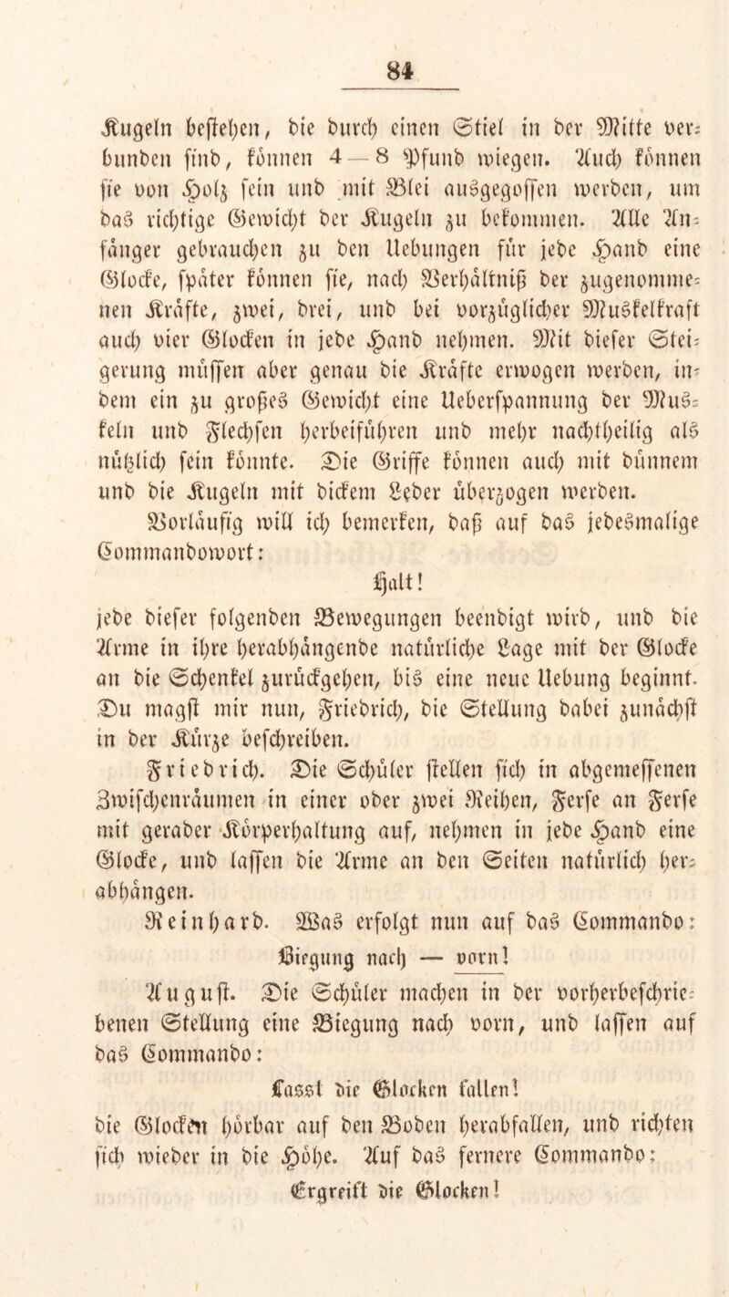 s % Äugeln beftehen, bie burch einen ©tiel in bev Seilte oer; bunten ftnb, fonnen 4 — 8 ^)funb wiegen. tod) fonnen fte oon fein ttnb mit 33(ei auSgegoflfen werben, um baS richtige ©ewtd)t bet* Äugeln 511 befotnmen. 2(llc 2fn= fanget gebrauchen 51t ben Hebungen für jebe ^>anb eine ©lode, fpater fonnen fte, nach SSerhältntß ber jugenomme« nett Ärafte, jwet, brei, unb bei oorjüglid)er SDtusdelfraft aud? vier ©loden in jebe $anb nehmen. 9)Ht biefer ©lei; gerung muffen aber genau bie Ärafte erwogen werben, in- bent ein ^u großem ©ewid;.t eine Heberfpannung ber 9Jht^ fein unb glechfen herbeiführen unb mehr nachteilig als nü^lich fein fonnfe. £>te ©riffe fonnen auch mit bünnem unb bie Äugeln mit bidem Seber überzogen werben. Vorläufig will id; bemerfen, baß auf baS jebeSmalige ©ommanbowort: Ijalt! lebe biefer folgenben ^Bewegungen beenbigt wirb, unb bie tone in ihre herabhangenbe natürliche 2age mit ber ©lode an bie ©d;enfel jurüdgehen, bi$ eine neue Hebung beginnt. Du magft mir nun, griebrich, bie ©tellung habet $unach(t in ber Äür^e befchreiben. griebrieh. Die ©d;üler (teilen fid) in abgemeffenen 3wifd;enräumen in einer ober jwe'i Leihen, gerfe an gerfe mit geraber Äorperhaltung auf, nehmen in jebe £)anb eine ©lode, unb laßen bie 'tone an ben ©eiten natürlich her; abhangen. 9t ein ha rb. £8a3 erfolgt nun auf ba6 CEommanbo: Biegung nad) — onrnl 21 u g uft. Die ©chüler machen in ber oorberbefchric: betten ©tellung eine S3tegung nad) oorn, unb laffen auf ba£ @omtnanbo: Casoi t>ir blocken fallen! bie ©loden hörbar auf ben SBobett herabfallen, unb richten ftch wteber in bie £wbe. tof ba$ fernere ©ommanbo: Ergreift du blocken!