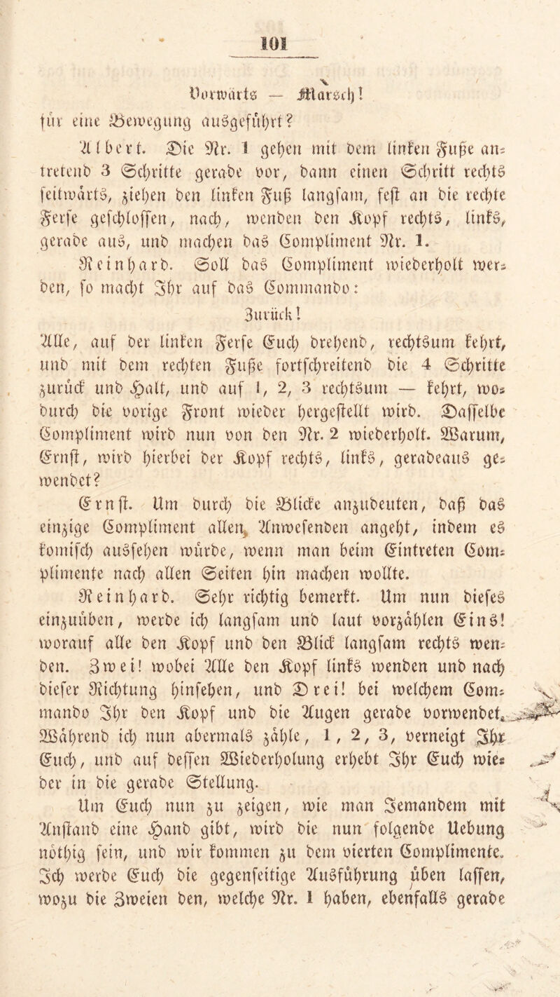 Dontnirts — Ätarscl)! fuv eine ^Bewegung auSgefübrt? 2llbert. £)ic sJtr. 1 geben mit tem linfen gufse ans tretent 3 ©dritte gerate oor, bann einen ©ebritt rechts feitmdrtS, ^tel;en ben linfen guß langfam, fefi an tie rechte gerfe gefcbloffen, nach, menten ten ilopf rechts, ltnfS, gerate auS, unt machen taS Kompliment sJir. 1. 9? e inbart. ©oll taS Kompliment wieterbolt wer« ten, fo macht Sbr auf taS Kommanto: 3uviirk! 2llle, auf bet linfen gerfe Kucb trepent, tecptSum feprt, unt mit tem rechten Jupe fortfepreitent tie 4 ©epritte jurinf unt jg>alt, unt auf I, 2, 3 recptSum — fef>rt, mos turep tk oortge gront mietet pcrgejMlt mirt. £)ajfelbe Kompliment wirb nun ton ten 9tr. 2 wieberpolt. SBarum, Kruft, mirt hierbei ter dtopf recptS, linfS, gerateauS ges mentet? Krnft. Um turcl) tie SBlitfe anjuteuten, tap taS einzige Kompliment allen* 2lnwefenten angelt, intern es fomtfep auSfepen wurte, menn man beim Kintreten Konu plimente nach allen ©eiten bin machen mollte. 9?einpart. ©epr rieptig bemerft. Um nun tiefes ein^uüben, merte ich langfam unt laut oorjäplen KinS! worauf alle ten dtopf unt ten £3lid; langfam rechts wem ten. 3mei! mobei 2CHe ten dtopf linfS menten unt nach tiefer Dichtung pinfepen, unt £)ret! bei melcbem Konu manto Spr ten dtopf unt tie 2lugen gerate oormentet* SBaprent ich nun abermals jäple, 1, 2, 3, oerneigt 5b* Kucp, unt auf teffen SBteterpolung erbebt Spr Kucp wie« ter in tie gerate ©tellung. Um Kucb nun ju geigen, mie man Semantem mit 2lnftant eine Jpanb gibt, mirt tie nun folgente Uebung nbtbig fein, unt mir fommen 51t tem werten Komplimente. 3 cp merte Kucb tie gegenfeitige 2litSfüprung üben laffen, moju tie Smeien ten, welche 9lr. 1 paben, ebenfalls gerate