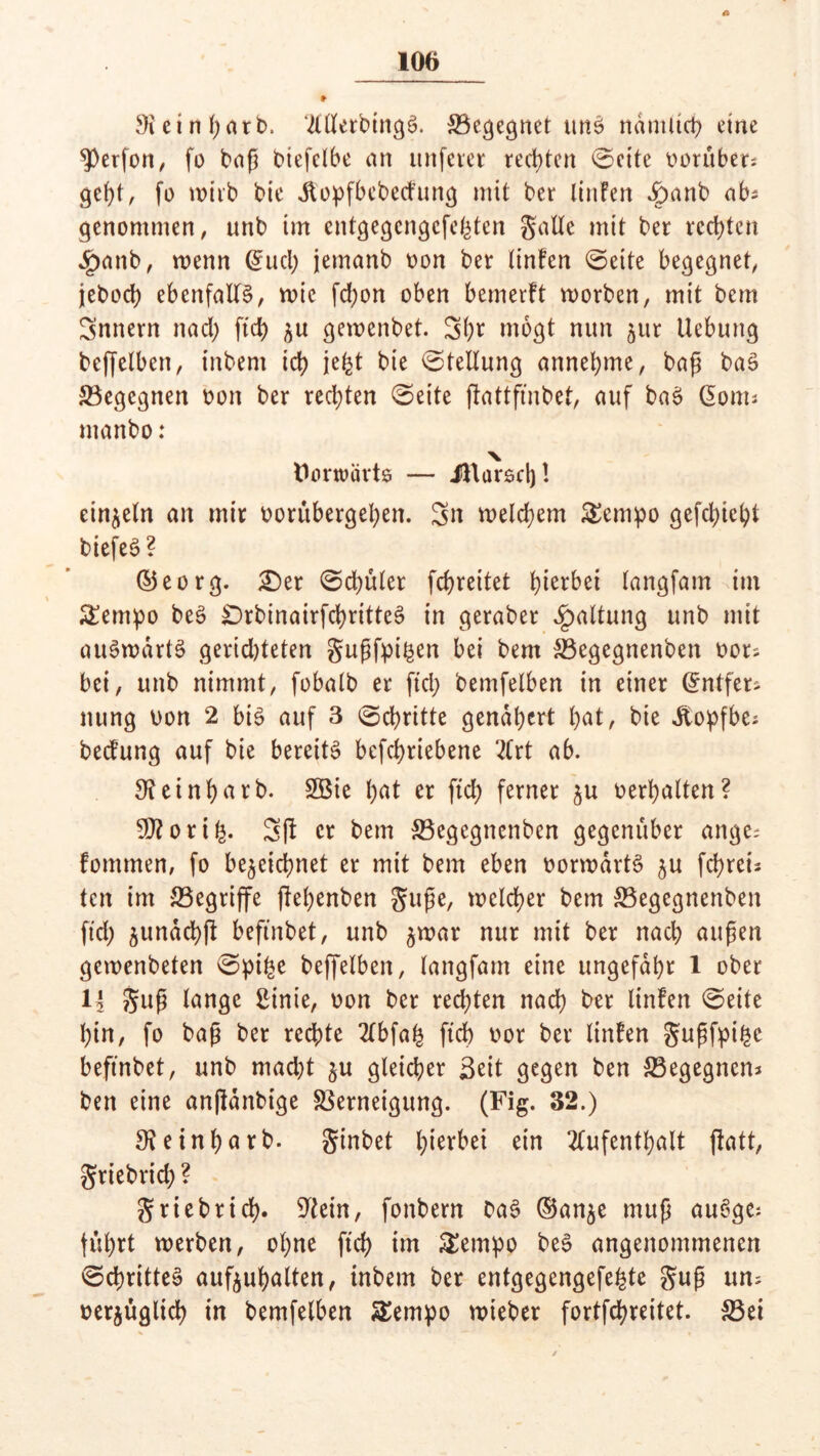 A 106 Sicinßatb. ‘illletbtngS. ^Begegnet tmS ndmitcß eine Werfen, fo baß biefelbe an unferet rechten (Beite vorüber? geßt, fo tx?tib bic .ftopfbebedmng mit ber linFen v£>anb ab? genommen, unb im cntgegcngcfcßten gatte mit ber rechten £anb, wenn @ud) jemanb oon ber tinFen ©eite begegnet, jeboeß ebenfalls, wie fd;on oben bemerft worben, mit bem Snnern nad) fteß $u gemenbet. 3ßr mögt nun ^ur Uebung beffelben, inbem icß jeßt bie ©tellung anneßme, baß baS begegnen oon ber redeten ©eite ftattfmbet, auf baS dom* manbo: X Vorwärts — iHarscß! einzeln an mir oorubergeßen. 3n welchem £cmpo gefd)ießt biefeS? ©eorg. £)et ©d)ulet feßreitet ßierbei tangfam im £empo beS SDrbinairfcßritteS in geraber Gattung unb mit auSwartS geridjteten gußfpißen bei bem Vegegnenben oot; bei, unb nimmt, fobatb er ftd; bemfelben in einer Entfer- nung uon 2 bis auf 3 ©cßritte gendßert ßat, bie Jtopfbe* becFung auf bie bereits befeßriebene 2Crt ab. 9?einßatb. 2ßie ßat er ftd; ferner ^u oerßalten? 9J?oriß. 3ft er bem SBegcgnenbcn gegenüber ange; fontmen, fo be^eießnet er mit bem eben oorwdrtS ^u feßreis ten im begriffe jießenben guße, welcßer bem S5egegnenben ftd) §undcß|l beftnbet, unb ^war nur mit ber nad) außen gemenbeten ©piße beffelben, langfam eine ungefaßt 1 ober 14 guß tangc ginie, oon ber red)ten naeß ber linFen ©eite ßin, fo baß ber reeßte 2lbfaß fteß oor ber linFen gußfpißc beftnbet, unb mad)t $u gleicher Seit gegen ben ^Begegnen* ben eine anßänbige Verneigung. (Fig. 32.) SKeinßarb. ginbet ßierbei ein 2lufentßalt flatt, griebrid; ? griebrieß. ^tein, fonbern DaS ©an^e muß auSge: fußrt werben, oßne fteß im &empo beS angenommenen ©cßritteS aufeußalten, inbem ber entgegengefeßte guß um oerjugließ in bemfelben SSempo wieber fortfeßreitet. &3et