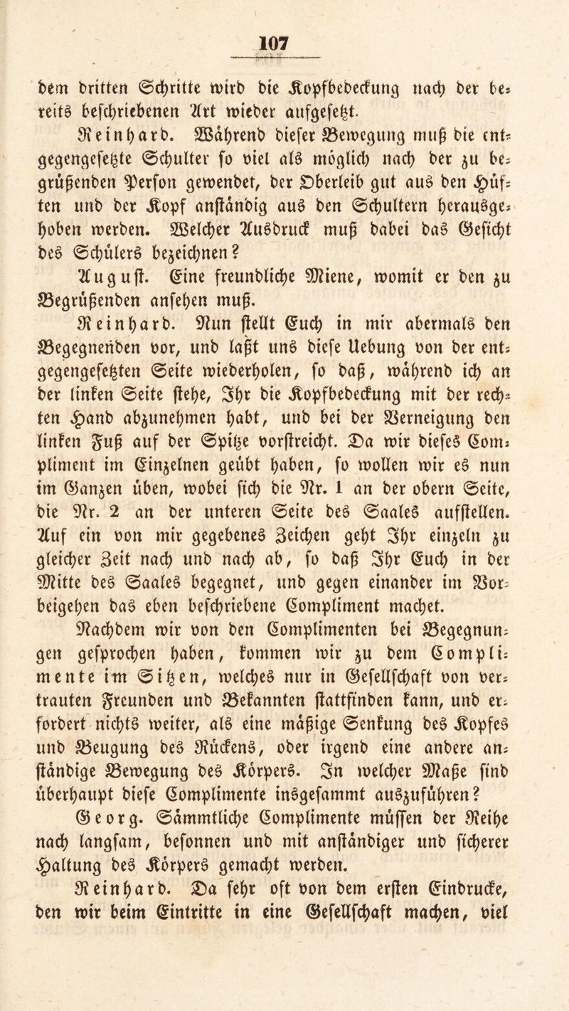 bem britten ©dritte »t>trb bie Jtopfbebecfutig nach bet be* reitS befchtiebenen 2frt wieber aufgefe|t. 9?einhatb. Sßdhrenb biefet ^Bewegung muß bte ent* gegengefe^te ©chulter fo oiel aB möglich nach bet zu be; gtüßenben ^erfott gewenber, ber Oberleib gut au3 ben $üf= tcri unb bet Jtopf anftdnbig aus ben ©chultern hetauöge* hoben werben. Speicher 2UBbrucf muß babet ba§ ©eftcht be6 ©chülerö bezeichnen? 2fuguft. ©ine freunbliche SDtiene, womit er ben zu SBegtußenben anfehen muß. ^einharb. 9iun (teilt ©uch in mir abermaB ben SBegegneriben oot, unb laßt ttn§ biefe Uebung oon ber ents gegengefehten Seite wieberholen, fo baß, wdbrenb ich an ber linfen Seite flehe, 3b* bie .ftopfbebeefung mit bet rech* ten #anb abzunehmen höbt, unb bei ber SSerneigung ben linfen guß auf ber ©pi^e oorjlreicht. Da wir biefe§ ©otm pliment im ©inzelnen geübt höben, fo wollen wir e$ nun im ©anzen üben, wobei ftd> bie 9?r. 1 an ber obern ©eite, bie Dir. 2 an ber unteren ©eite be£ ©aaleS aufflellen. 2luf ein oon mir gegebenes 3eid;en geht 3h* einzeln z« gleicher 3eit nach unb nach ab, fo baß 3h* @ud) in ber SJtitte beS ©aaleS begegnet, unb gegen einanber im S3ot= beigehen baS eben befchriebene ©ompliment machet. ^achbem wir oon ben ©omplimenten bei SBegegnun; gen gefprochen höhen, fommen wir zu bem ©ompli: mente im Si©en, welches nur in ©efellfchöft oon oer^ trauten gtcunben unb 33efannten (tattfinben fann, unb er^ forbert nichts weiter, aB eine mäßige ©enfung beS JtopfeS unb Beugung beS 3?ucfenS, ober irgenb eine anbere ans ftdnbige ^Bewegung beS dtorpetS. Sn welcher Sftaße ftnb überhaupt biefe ©omplimente inSgefammt attSzufuhren? ©eotg. ©dmmtliche ©omplimente muffen ber 9?eihe nach langfam, befonnen unb mit anftdnbiger ttnb fieberet Haltung beS JlorperS gemad;t werben. fR einhat b. Da feh* oft oon bem erften ©inbruefe, ben wir beim ©intritte in eine ©efellfchaft machen, oiel