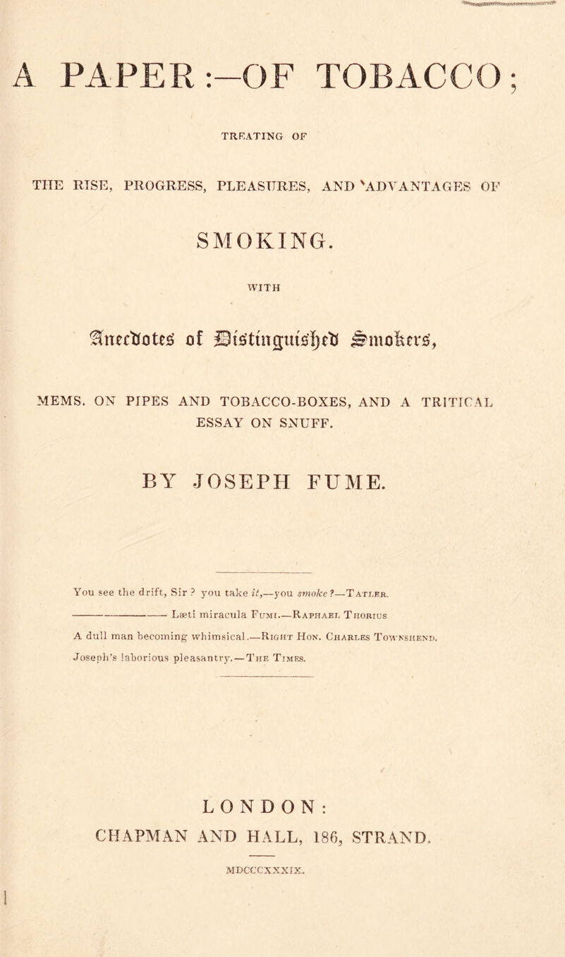 A PAPER :—OF TOBACCO; TR RATING OF TITE RTSE, PROGRESS, PLEASURES, AND 'ADVANTAGES OF SMOKING. WITH fftnctioUS of Ifr'gttnguuft)*tf ^mofeu's', MEMS. ON PIPES AND TOBACCO-BOXES, AND A TRITICAL ESSAY ON SNUFF. BY JOSEPH FUME. You see the drift. Sir ? you take it,—you smoke ?—Tatler. Laeti miracula Fumi Raphael Thorius A dull man becoming whimsical.—Right Hon. Charles Townshend. Joseph’s laborious pleasantry. — The Times. LONDON: CHAPMAN AND HALL, 186, STRAND. MDCCCXXXIX.