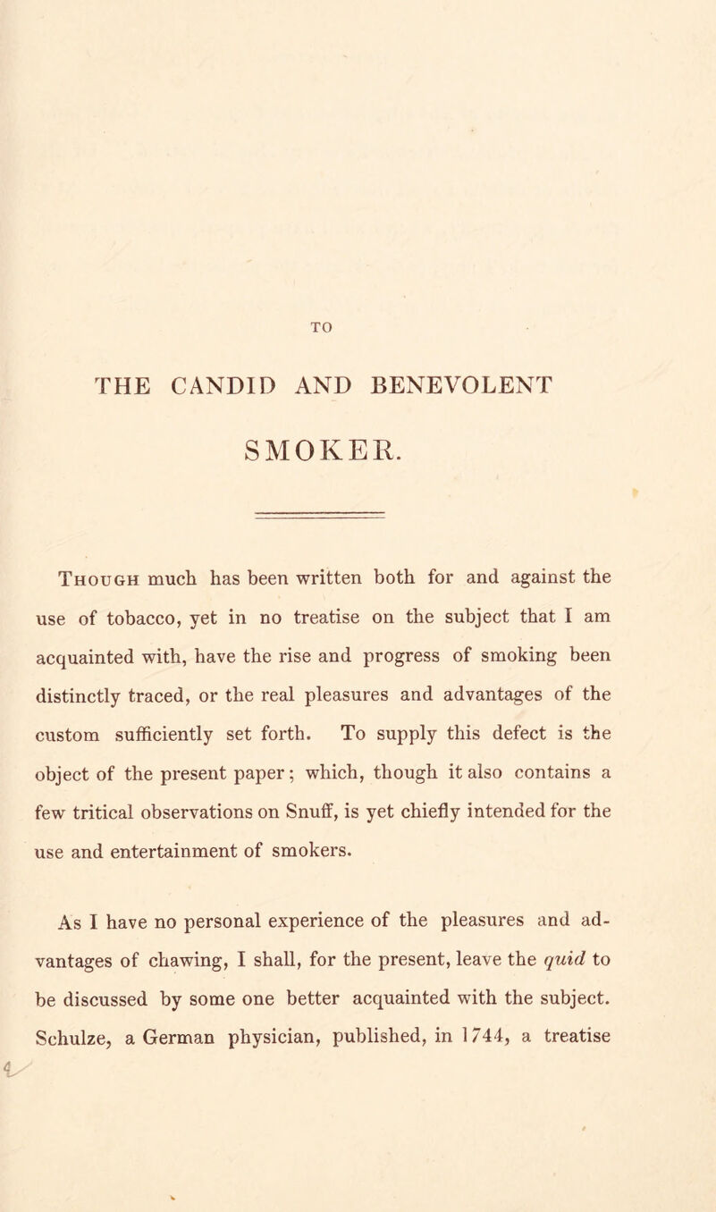 THE CANDID AND BENEVOLENT SMOKER. Though much has been written both for and against the use of tobacco, yet in no treatise on the subject that I am acquainted with, have the rise and progress of smoking been distinctly traced, or the real pleasures and advantages of the custom sufficiently set forth. To supply this defect is the object of the present paper; which, though it also contains a few tritical observations on Snuff, is yet chiefly intended for the use and entertainment of smokers. As I have no personal experience of the pleasures and ad- vantages of chawing, I shall, for the present, leave the quid to be discussed by some one better acquainted with the subject. Schulze, a German physician, published, in 1744, a treatise