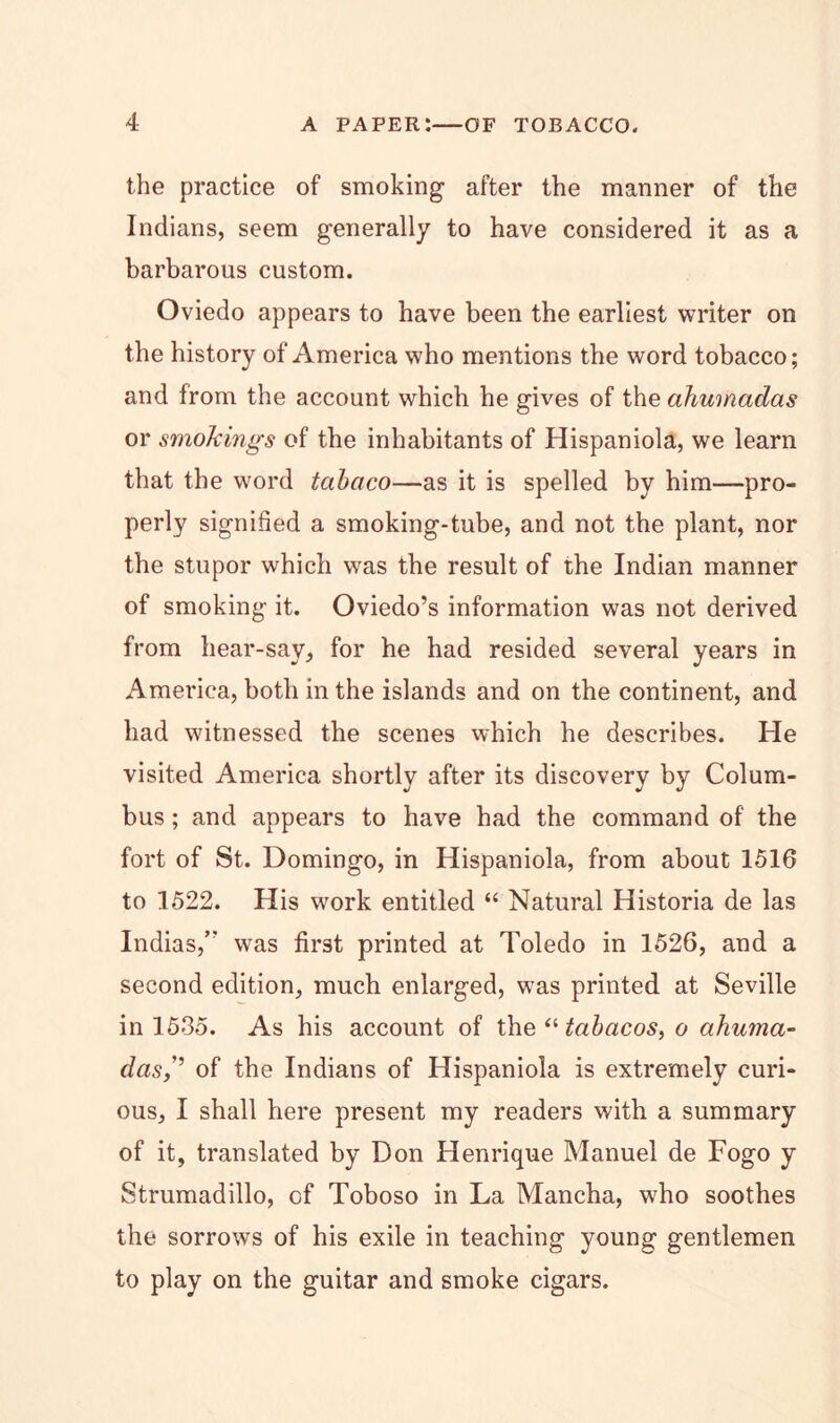 the practice of smoking after the manner of the Indians, seem generally to have considered it as a barbarous custom. Oviedo appears to have been the earliest writer on the history of America who mentions the word tobacco; and from the account which he gives of the ahumadas or smokings of the inhabitants of Hispaniola, we learn that the word tabaco—as it is spelled by him—pro- perly signified a smoking-tube, and not the plant, nor the stupor which was the result of the Indian manner of smoking it. Oviedo’s information was not derived from bear-say, for he had resided several years in America, both in the islands and on the continent, and had witnessed the scenes which he describes. He visited America shortly after its discovery by Colum- bus ; and appears to have had the command of the fort of St. Domingo, in Hispaniola, from about 1516 to 1522. His work entitled “ Natural Historia de las Indias,’” was first printed at Toledo in 1526, and a second edition, much enlarged, was printed at Seville in 1535. As his account of th.e “ tabacos, o ahuma- das,^ of the Indians of Hispaniola is extremely curi- ous, I shall here present my readers with a summary of it, translated by Don Henrique Manuel de Fogo y Strumadillo, of Toboso in La Mancha, who soothes the sorrows of his exile in teaching young gentlemen to play on the guitar and smoke cigars.