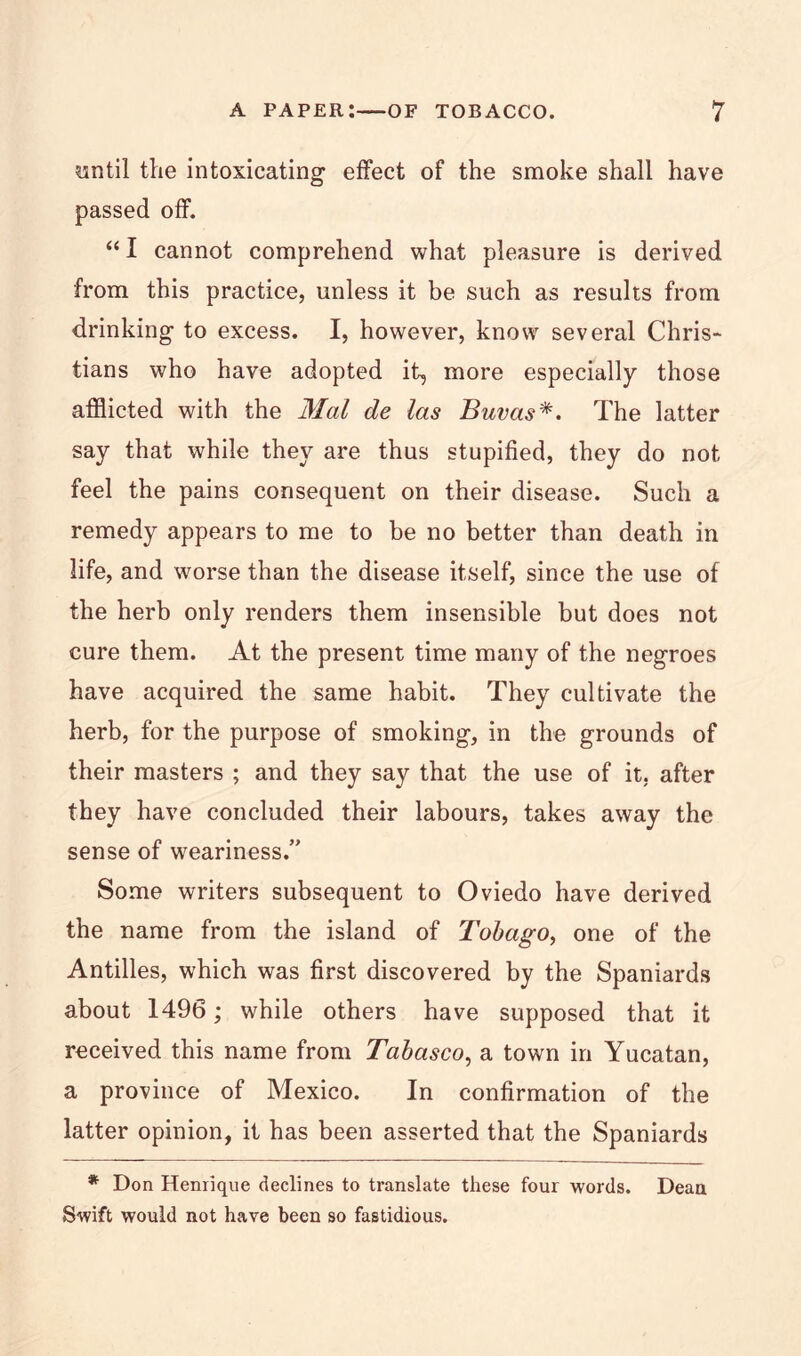 yntil the intoxicating effect of the smoke shall have passed off. “ I cannot comprehend what pleasure is derived from this practice, unless it be such as results from drinking to excess. I, however, know several Chris- tians who have adopted it, more especially those afflicted with the Mai de las BuvasThe latter say that while they are thus stupified, they do not feel the pains consequent on their disease. Such a remedy appears to me to be no better than death in life, and worse than the disease itself, since the use of the herb only renders them insensible but does not cure them. At the present time many of the negroes have acquired the same habit. They cultivate the herb, for the purpose of smoking, in the grounds of their masters ; and they say that the use of it, after they have concluded their labours, takes away the sense of weariness.” Some writers subsequent to Oviedo have derived the name from the island of Tobago, one of the Antilles, which was first discovered by the Spaniards about 1496; while others have supposed that it received this name from Tabasco, a town in Yucatan, a province of Mexico. In confirmation of the latter opinion, it has been asserted that the Spaniards * Don Heniique declines to translate these four words. Dean Swift would not have been so fastidious.