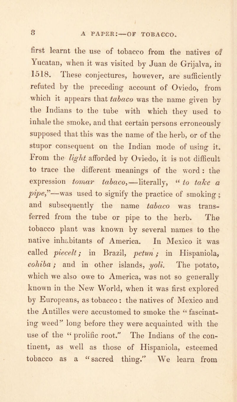 first learnt the use of tobacco from the natives of Yucatan, when it was visited by Juan de Grijalva, in 1518. Ihese conjectures, however, are sufficiently refuted by the preceding account of Oviedo, from which it appears that tabaco was the name given bv the Indians to the tube with which they used to inhale the smoke, and that certain persons erroneously supposed that this was the name of the herb, or of the stupor consequent on the Indian mode of using it. hrom the light afforded by Oviedo, it is not difficult to trace the different meanings of the word : the expression tomar tabaco,—literally, “ to take a pipe”—was used to signify the practice of smoking ; and subsequently the name tabaco was trans- ferred from the tube or pipe to the herb. The tobacco plant was known by several names to the native inhabitants of America. In Mexico it was called piecelt; in Brazil, petun; in Hispaniola, coliiba; and in other islands, yoli. The potato, which we also owe to America, was not so generally known in the New World, when it was first explored by Europeans, as tobacco: the natives of Mexico and the Antilles were accustomed to smoke the “ fascinat- ing weed” long before they were acquainted with the use of the “ prolific root.” The Indians of the con- tinent, as well as those of Hispaniola, esteemed tobacco as a “ sacred thing/” We learn from