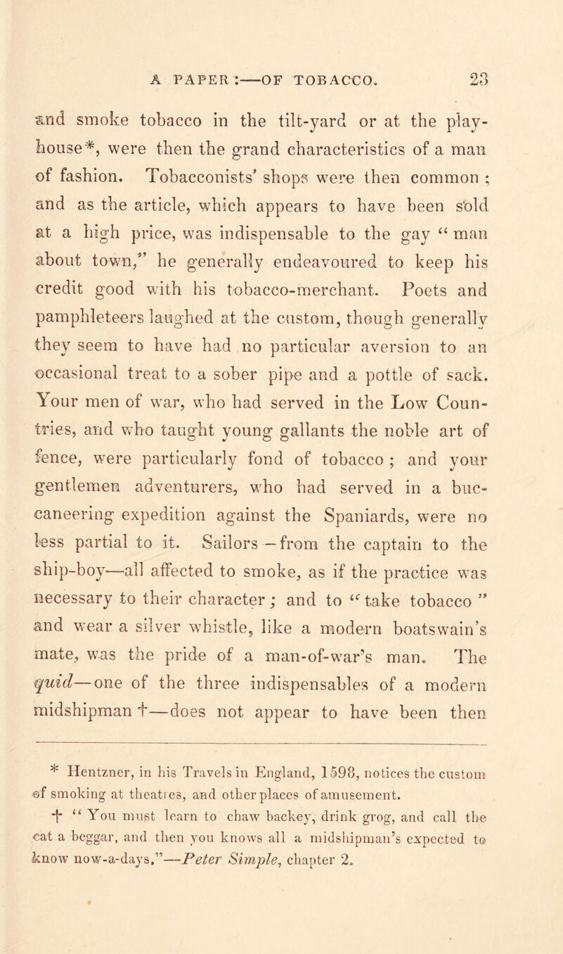 &nd smoke tobacco in the tilt-yard or at the play- house * *, were then the grand characteristics of a man of fashion. Tobacconists’ shops were then common ; and as the article, which appears to have been s'old at a high price, was indispensable to the gay “ man about town,” he generally endeavoured to keep his credit good with his tobacco-merchant.. Poets and pamphleteers laughed at the custom, though generally they seem to have had no particular aversion to an occasional treat to a sober pipe and a pottle of sack. Your men of war, who had served in the Low Coun- tries, and who taught young gallants the noble art of fence, were particularly fond of tobacco ; and your gentlemen adventurers, who had served in a buc- caneering expedition against the Spaniards, were no less partial to it. Sailors — from the captain to the ship-boy—all affected to smoke, as if the practice was necessary to their character; and to “Take tobacco ” and wear a silver whistle, like a modern boatswain’s mate, was the pride of a man-of-war’s man. The quid— one of the three indispensables of a modern midshipman f—does not appear to have been then * Hentzner, in his Travels in England, 1598, notices the custom of smoking at theaties, and otherplaces of amusement. *h “ You must learn to chaw backey, drink grog, and call the cat a beggar, and then you knows all a midshipman’s expected to know now-a-days,”—Peter Simple, chapter 2.