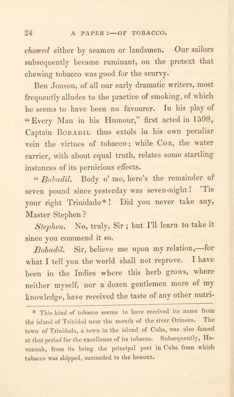 chawed either by seamen or landsmen. Our sailors subsequently became ruminant, on the pretext that chewing- tobacco was good for the scurvy. Ben Jonson, of all our early dramatic writers, most frequently alludes to the practice of smoking, of which he seems to have been no favourer. In his play of “Every Man in his Humour,” first acted in 1598, Captain Bobadil thus extols in his own peculiar vein the virtues of tobacco; while Cob, the water carrier, with about equal truth, relates some startling instances of its pernicious effects. “ Bobadil. Body o’ me, here’s the remainder of seven pound since yesterday was seven-night! lis your right Trinidado*! Did you never take any. Master Stephen ? Stephen. No, truly, Sir ; but Ell learn to take it since you commend it so. Bobadil. Sir, believe me upon my relation,—for what I tell you the world shall not reprove. I have been in the Indies where this herb grows, where neither myself, nor a dozen gentlemen more of my knowledge, have received the taste of any other nutri- * This kind of tobacco seems to have received its name from the island of Trinidad near the mouth of the river Orinoco. The town of Trinidada, a town in the island of Cuba, was also famed at that period for the excellence of its tobacco. Subsequently, Ha- vannali, from its being the principal port in Cuba from which tobacco was shipped, succeeded to the honour.