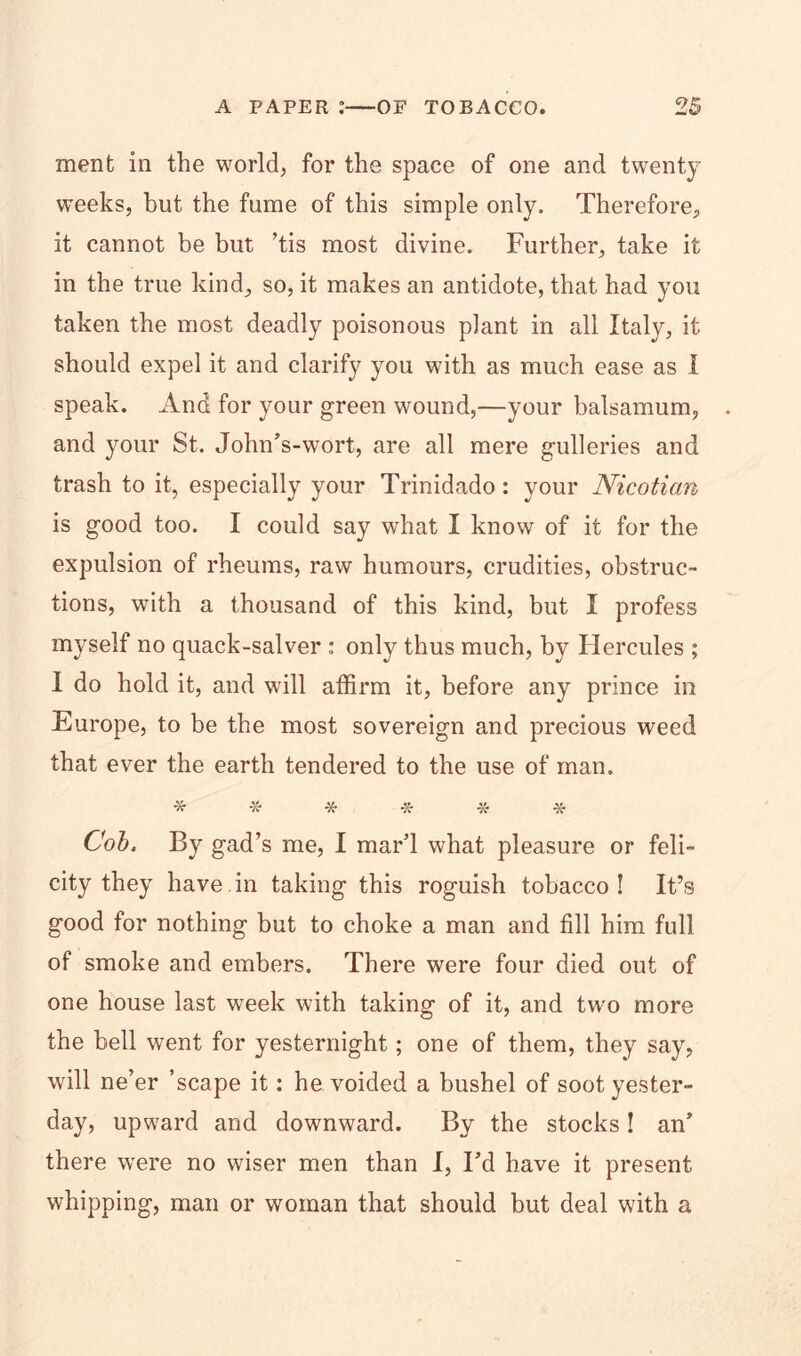 ment in the world, for the space of one and twenty weeks, but the fume of this simple only. Therefore, it cannot be but ’tis most divine. Further, take it in the true kind, so, it makes an antidote, that had you taken the most deadly poisonous plant in all Italy, it should expel it and clarify you with as much ease as I speak. And for your green wound,—your balsamum, and your St. John’s-wort, are all mere gulleries and trash to it, especially your Trinidado: your Nicotian is good too. I could say what I know of it for the expulsion of rheums, raw humours, crudities, obstruc- tions, with a thousand of this kind, but I profess myself no quack-salver : only thus much, by Hercules ; I do hold it, and will affirm it, before any prince in Europe, to be the most sovereign and precious weed that ever the earth tendered to the use of man. * * * * -x- * Cob. By gad’s me, I mar’l what pleasure or feli- city they have in taking this roguish tobacco! It’s good for nothing but to choke a man and fill him full of smoke and embers. There were four died out of one house last week with taking of it, and two more the bell went for yesternight; one of them, they say, will ne’er ’scape it: he voided a bushel of soot yester- day, upward and downward. By the stocks! an’ there were no wiser men than I, I’d have it present whipping, man or woman that should but deal with a