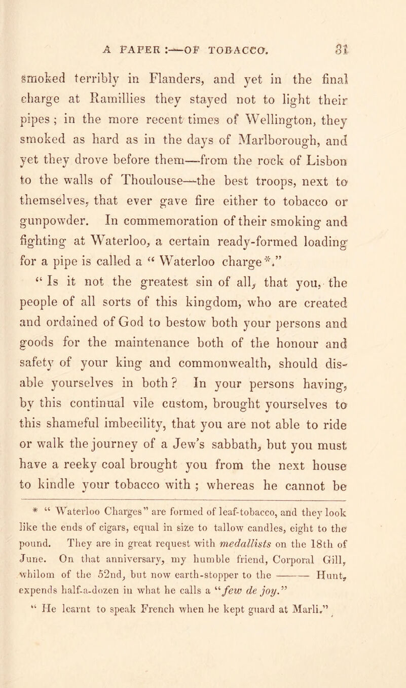 smoked terribly in Flanders, and yet in the final charge at Ramillies they stayed not to light their pipes; in the more recent times of Wellington, they smoked as hard as in the days of Marlborough, and yet they drove before them—from the rock of Lisbon to the walls of Thoulouse—the best troops, next to themselves, that ever gave fire either to tobacco or gunpowder. In commemoration of their smoking and fighting at Waterloo, a certain ready-formed loading for a pipe is called a “ Waterloo charge*.” “Is it not the greatest sin of all, that you, the people of all sorts of this kingdom, who are created and ordained of God to bestow both your persons and goods for the maintenance both of the honour and safety of your king and commonwealth, should dis- able yourselves in both ? In your persons having, by this continual vile custom, brought yourselves to this shameful imbecility, that you are not able to ride or walk the journey of a Jew’s sabbath, but you must have a reeky coal brought you from the next house to kindle your tobacco with ; whereas he cannot be * “ Waterloo Charges” are formed of leaf-tobacco, and they look like the ends of cigars, equal in size to tallow candles, eight to the pound. They are in great request with medallists on the 18th of June. On that anniversary, my humble friend, Corporal Gill, whilom of the 52nd, hut now earth-stopper to the Hunt, expends half-a-dozen in what he calls a “few de joy.” “ He learnt to speak French when he kept guard at Marli,”