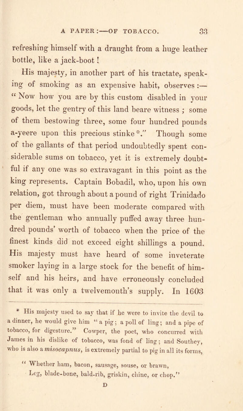 refreshing* himself with a draught from a huge leather bottle, like a jack-boot! His majesty, in another part of his tractate, speak- ing of smoking as an expensive habit, observes :— “ Now how you are by this custom disabled in your goods, let the gentry of this land beare witness ; some of them bestowing three, some four hundred pounds a-yeere upon this precious stinke*.” Though some ot the gallants of that period undoubtedly spent con- siderable sums on tobacco, yet it is extremely doubt- ful if any one was so extravagant in this point as the king represents. Captain Bobadil, who, upon his own relation, got through about a pound of right Trinidado per diem, must have been moderate compared with the gentleman who annually puffed away three hun- dred pounds’ worth of tobacco when the price of the finest kinds did not exceed eight shillings a pound. His majesty must have heard of some inveterate smoker laying in a large stock for the benefit of him- self and his heirs, and have erroneously concluded that it was only a twelvemonth’s supply. In 1603 * His majesty used to say that if he were to invite the devil to a dinner, he would give him “ a pig; a poll of ling; and a pipe of tobacco, for digesture.” Cowper, the poet, who concurred with James in his dislike of tobacco, was fond of ling; and Southey, who is also a misocapnus, is extremely partial to pig in all its forms, u Whether ham, bacon, sausage, souse, or brawn, Leg, blade-bone, bald-rib, griskin, chine, or chop.” D