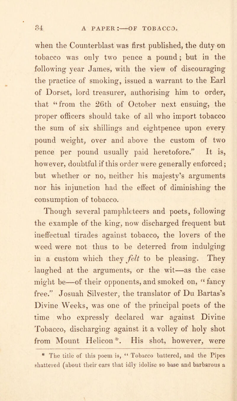 when the Counterblast was first published, the duty on tobacco was only two pence a pound; but in the following year James, with the view of discouraging the practice of smoking, issued a warrant to the Earl of Dorset, lord treasurer, authorising him to order, that “from the 26th of October next ensuing, the proper officers should take of all who import tobacco the sum of six shillings and eightpence upon every pound weight, over and above the custom of two pence per pound usually paid heretofore.” It is, however, doubtful if this order were generally enforced; but whether or no, neither his majesty’s arguments nor his injunction had the effect of diminishing the consumption of tobacco. Though several pamphleteers and poets, following the example of the king, now discharged frequent but ineffectual tirades against tobacco, the lovers of the weed were not thus to be deterred from indulging in a custom which they felt to be pleasing. They laughed at the arguments, or the wit—as the case might be—of their opponents, and smoked on, “ fancy free.” Josuah Silvester, the translator of Du Bartas’s Divine Weeks, was one of the principal poets of the time who expressly declared war against Divine Tobacco, discharging against it a volley of holy shot from Mount Helicon *. His shot, however, were * The title of this poem is, “ Tobacco battered, and the Pipes shattered (about their ears that idly idolise so base and barbarous a