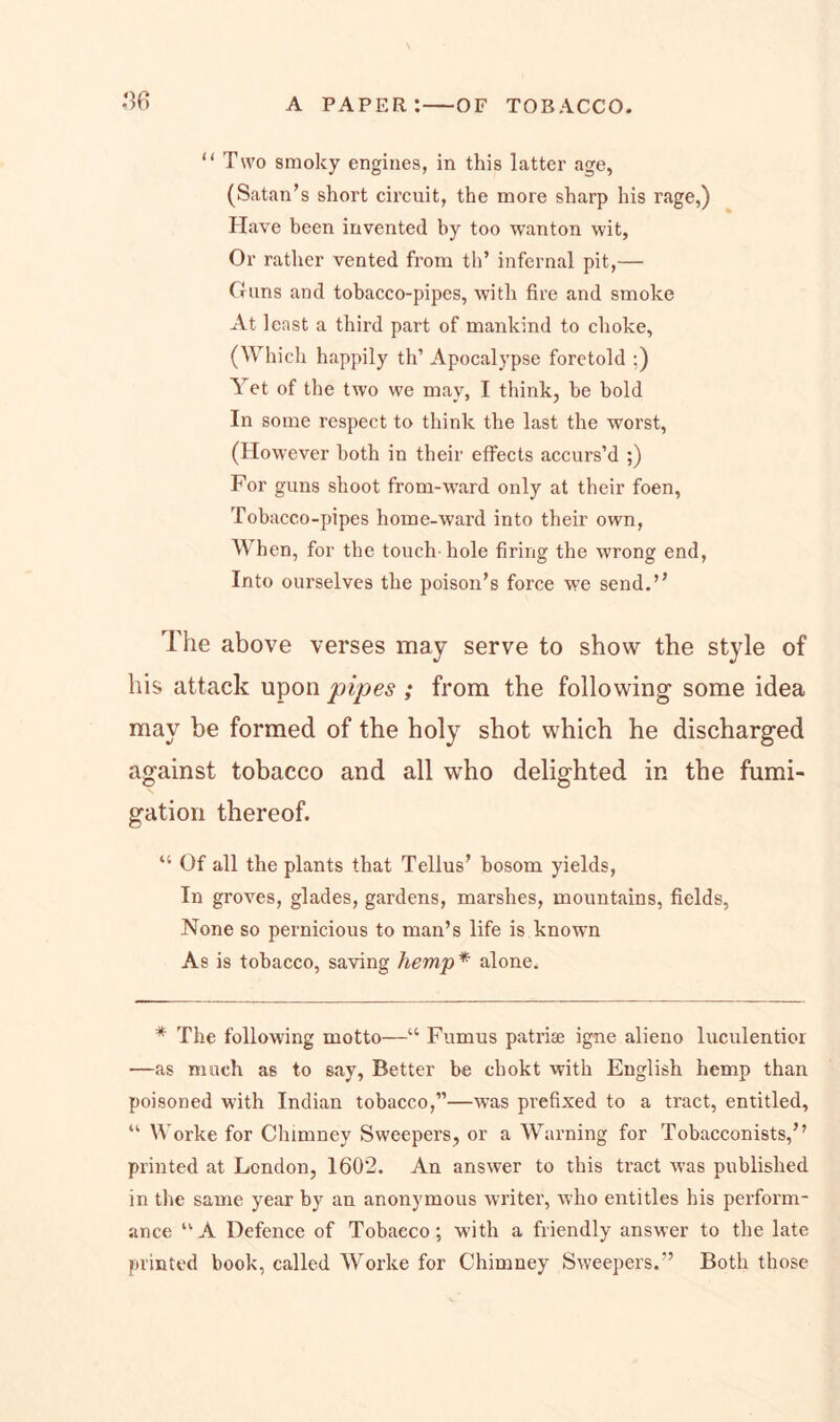 “ Two smoky engines, in this latter age, (Satan’s short circuit, the more sharp his rage,) Have been invented by too wanton wit, Or rather vented from th’ infernal pit,— Guns and tobacco-pipes, with fire and smoke At least a third part of mankind to choke, (Which happily th’ Apocalypse foretold ;) Yet of the two we may, I think, be bold In some respect to think the last the worst, (However both in their effects accurs’d ;) For guns shoot from-ward only at their foen, Tobacco-pipes home-ward into their own, When, for the touch-hole firing the wrong end, Into ourselves the poison’s force we send.’’ 1 he above verses may serve to show the style of his attack upon pipes ; from the following some idea may be formed of the holy shot which he discharged against tobacco and all who delighted in the fumi- gation thereof. “ Of all the plants that Tellus’ bosom yields, In groves, glades, gardens, marshes, mountains, fields, None so pernicious to man’s life is known As is tobacco, saving hemp * alone. * The following motto—“ Fumus patriae igne alieno luculentior —as much as to say, Better be chokt with English hemp than poisoned with Indian tobacco,”—was prefixed to a tract, entitled, “ Worke for Chimney Sweepers, or a Warning for Tobacconists,’’ printed at London, 1602. An answer to this tract was published in the same year by an anonymous writer, who entitles his perform- ance u A Defence of Tobacco; with a friendly answer to the late printed book, called Worke for Chimney Sweepers.” Both those