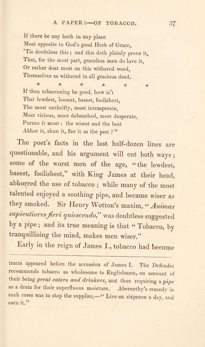 If there be any herb in any place Most opposite to God’s good Herb of Grace, JTis doubtless this ; and this doth plainly prove it, That, for the most part, graceless men do love it, Or rather doat most on this withered weed, Themselves as withered in all gracious deed. ^ % H5 # 5)J # If then tobacconing be good, how is’t That lewdest, loosest, basest, foolishest, The most unthrifty, most intemperate, Most vicious, most debauched, most desperate, Pursue it most : the wisest and the best Abhor it, shun it, flee it as the pest ? ” The poet’s facts in the last half-dozen lines are questionable, and his argument will cnt both ways ; some of the worst men of the age, “the lewdest, basest, foolishest, with King James at their head, abhorred the use of tobacco ; while many of the most talented enjoyed a soothing pipe, and became wiser as they smoked. Sir Henry Wotton’s maxim, “ Animas scipientiores fieri quiescendo,” was doubtless suggested by a pipe ; and its true meaning is that “ Tobacco, by tranquillising the mind, makes men wiser.” Eaily in the reign of James I., tobacco had become tracts appeared before the accession of James I. The Defender recommends tobacco as wholesome to Englishmen, on account of their being great eaters and drinkers, and thus requiring a pipe as a drain for their superfluous moisture. Abernethy’s remedy in such cases was to stop the supplies,—“ Live on sixpence a day, and earn it.”