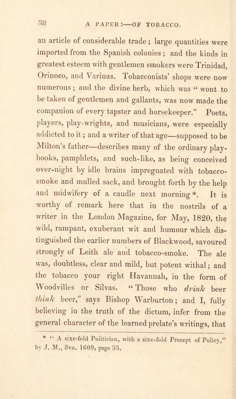 r>8 an article of considerable trade ; large quantities were imported from the Spanish colonies; and the kinds in greatest esteem with gentlemen smokers were Trinidad, Orinoco, and Varinas. Tobacconists’ shops were now numerous ; and the divine herb, which was “ wont to be taken of gentlemen and gallants, was now made the companion of every tapster and horsekeeper.” Poets, players, play-wrights, and musicians, were especially addicted to it; and a writer of that age—supposed to be Milton’s father—describes many of the ordinary play- books, pamphlets, and such-like, as being conceived over-night by idle brains impregnated with tobacco- smoke and mulled sack, and brought forth by the help and midwifery of a caudle next morning*. It is worthy of remark here that in the nostrils of a writer in the London Magazine, for May, 1820, the wild, rampant, exuberant wit and humour which dis- tinguished the earlier numbers of Blackw'ood, savoured strongly of Leith ale and tobacco-smoke. The ale was, doubtless, clear and mild, but potent withal; and the tobacco your right Havannah, in the form of Woodvilles or Silvas. “Those who drink beer think beer,” says Bishop Warburton; and I, fully believing in the truth of the dictum, infer from the general character of the learned prelate’s writings, that * “ A sixe-fold Politician, with a sixe-fold Precept of Policy,” by J. M., 8vo. 1609, page 35.