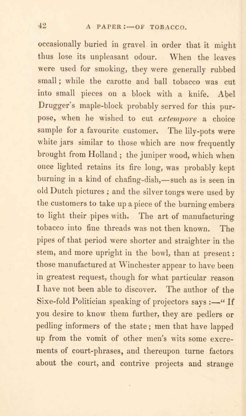 occasionally buried in gravel in order that it might thus lose its unpleasant odour. When the leaves were used for smoking, they were generally rubbed small; while the carotte and ball tobacco was cut into small pieces on a block with a knife. Abel Drugger’s maple-block probably served for this pur- pose, when he wished to cut extempore a choice sample for a favourite customer. The lily-pots were white jars similar to those which are now frequently brought from Holland ; the juniper wrnod, which when once lighted retains its fire long, was probably kept burning in a kind of chafing-dish,-—such as is seen in old Dutch pictures ; and the silver tongs were used by the customers to take up apiece of the burning embers to light their pipes with. The art of manufacturing tobacco into fine threads was not then known. The pipes of that period were shorter and straighter in the stem, and more upright in the bowl, than at present: those manufactured at Winchester appear to have been in greatest request, though for what particular reason I have not been able to discover. The author of the Sixe-fold Politician speaking of projectors says :—“ If you desire to know them further, they are pedlers or pedling informers of the state; men that have lapped up from the vomit of other men’s wits some excre- ments of court-phrases, and thereupon turne factors about the court, and contrive projects and strange