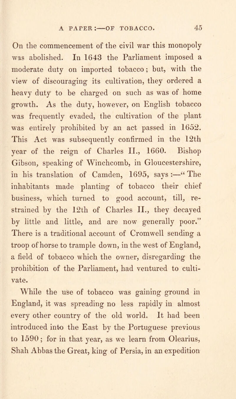 On the commencement of the civil war this monopoly was abolished. In 1643 the Parliament imposed a moderate duty on imported tobacco; but, with the view of discouraging its cultivation, they ordered a heavy duty to be charged on such as was of home growth. As the duty, however, on English tobacco was frequently evaded, the cultivation of the plant was entirely prohibited by an act passed in 1652. This Act was subsequently confirmed in the 12th year of the reign of Charles II., 1660. Bishop Gibson, speaking of Winchcomb, in Gloucestershire, in his translation of Camden, 1695, says :—“ The inhabitants made planting of tobacco their chief business, which turned to good account, till, re- strained by the 12th of Charles II., they decayed by little and little, and are now generally poor.” There is a traditional account of Cromwell sending a troop of horse to trample down, in the west of England, a field of tobacco which the owner, disregarding the prohibition of the Parliament, had ventured to culti- vate. While the use of tobacco was gaining ground in England, it was spreading no less rapidly in almost every other country of the old world. It had been introduced into the East by the Portuguese previous to 1590; for in that year, as we learn from Olearius, Shah Abbas the Great, king of Persia, in an expedition